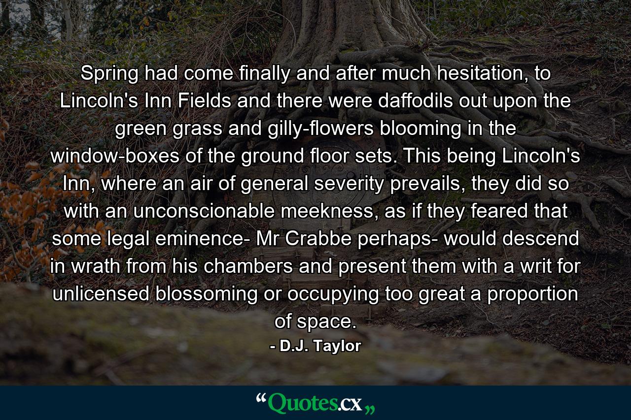 Spring had come finally and after much hesitation, to Lincoln's Inn Fields and there were daffodils out upon the green grass and gilly-flowers blooming in the window-boxes of the ground floor sets. This being Lincoln's Inn, where an air of general severity prevails, they did so with an unconscionable meekness, as if they feared that some legal eminence- Mr Crabbe perhaps- would descend in wrath from his chambers and present them with a writ for unlicensed blossoming or occupying too great a proportion of space. - Quote by D.J. Taylor