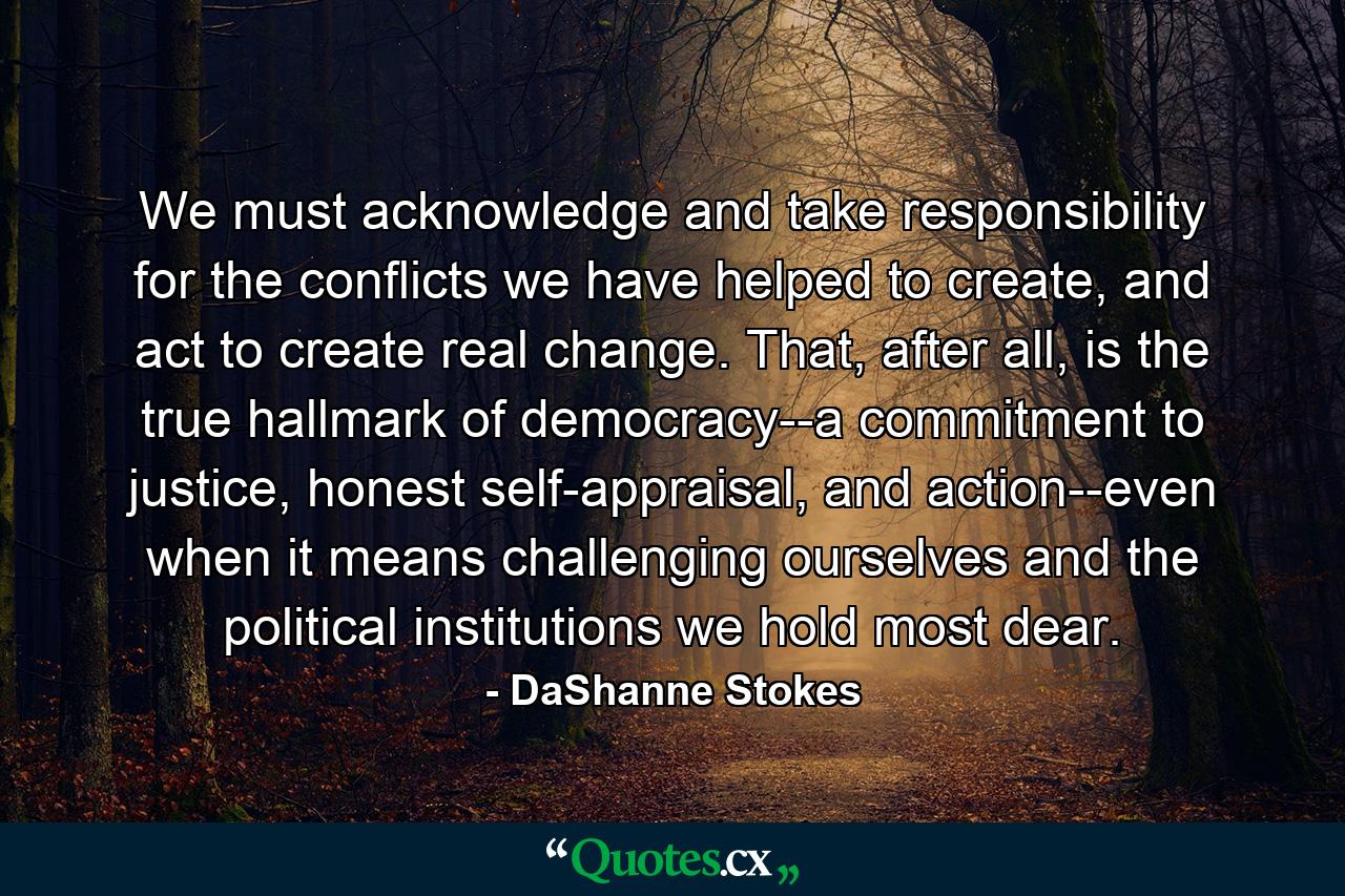 We must acknowledge and take responsibility for the conflicts we have helped to create, and act to create real change. That, after all, is the true hallmark of democracy--a commitment to justice, honest self-appraisal, and action--even when it means challenging ourselves and the political institutions we hold most dear. - Quote by DaShanne Stokes