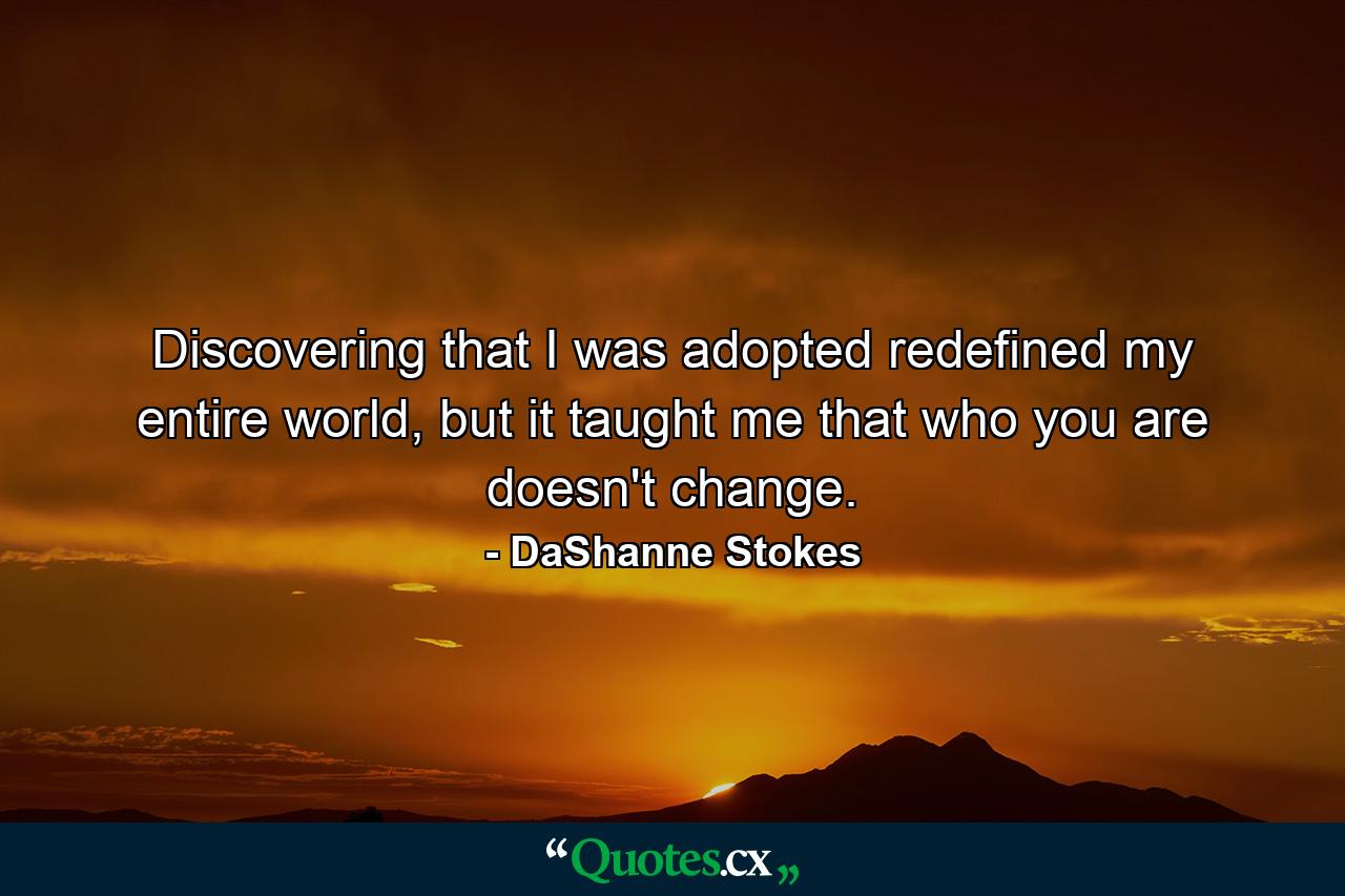 Discovering that I was adopted redefined my entire world, but it taught me that who you are doesn't change. - Quote by DaShanne Stokes