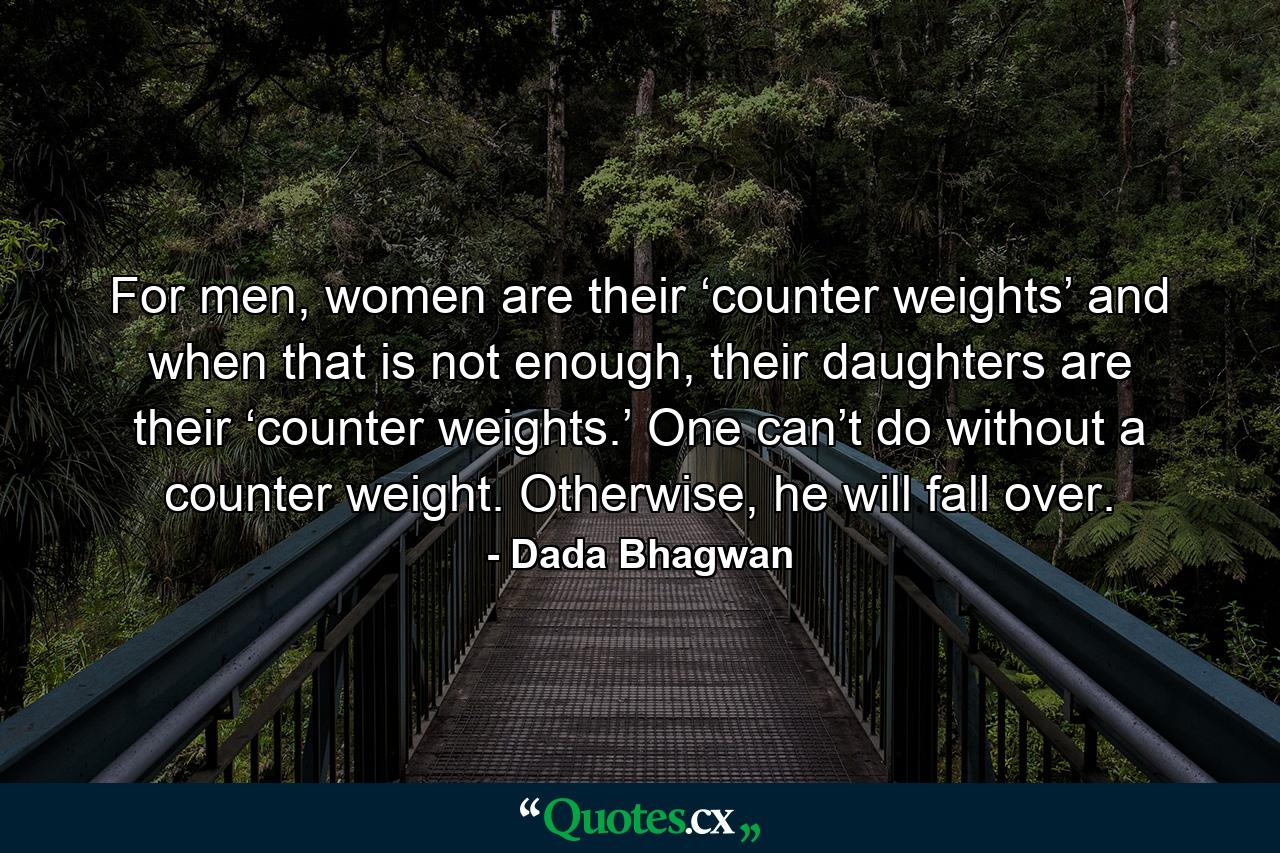 For men, women are their ‘counter weights’ and when that is not enough, their daughters are their ‘counter weights.’ One can’t do without a counter weight. Otherwise, he will fall over. - Quote by Dada Bhagwan