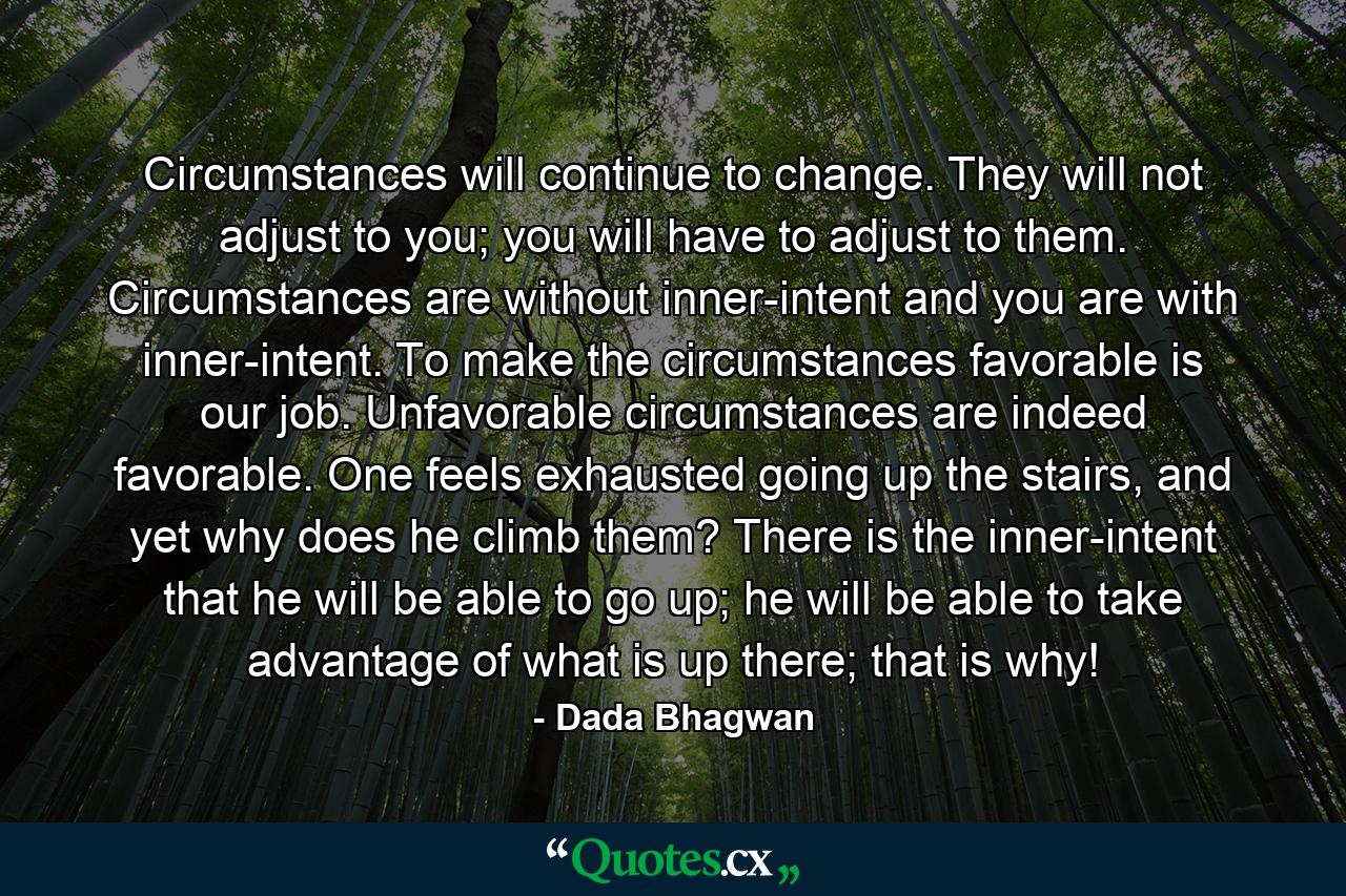 Circumstances will continue to change. They will not adjust to you; you will have to adjust to them. Circumstances are without inner-intent and you are with inner-intent. To make the circumstances favorable is our job. Unfavorable circumstances are indeed favorable. One feels exhausted going up the stairs, and yet why does he climb them? There is the inner-intent that he will be able to go up; he will be able to take advantage of what is up there; that is why! - Quote by Dada Bhagwan