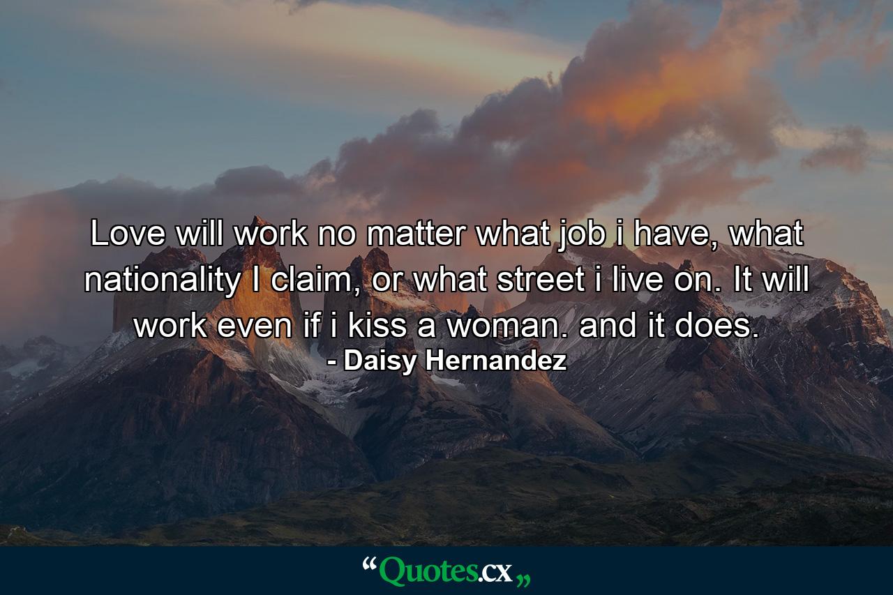 Love will work no matter what job i have, what nationality I claim, or what street i live on. It will work even if i kiss a woman. and it does. - Quote by Daisy Hernandez