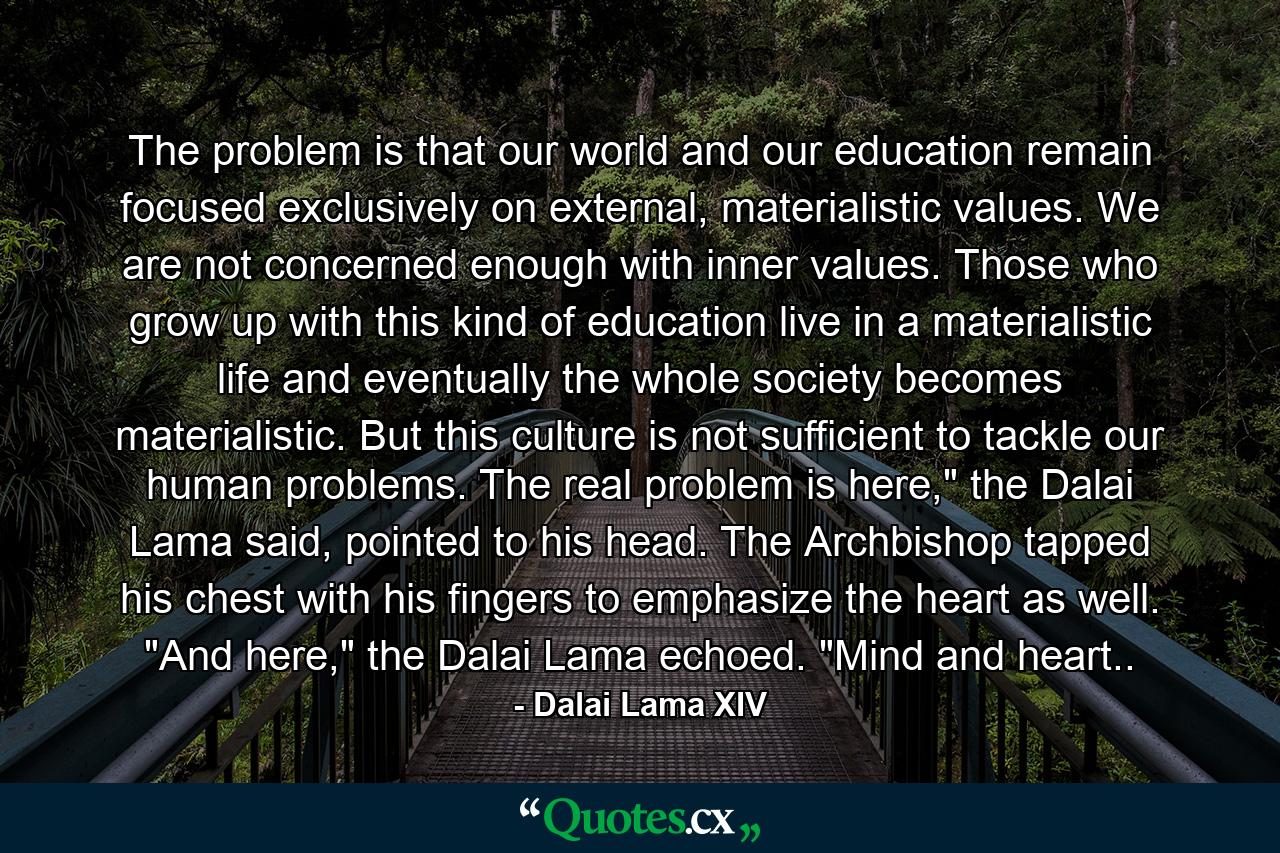 The problem is that our world and our education remain focused exclusively on external, materialistic values. We are not concerned enough with inner values. Those who grow up with this kind of education live in a materialistic life and eventually the whole society becomes materialistic. But this culture is not sufficient to tackle our human problems. The real problem is here,