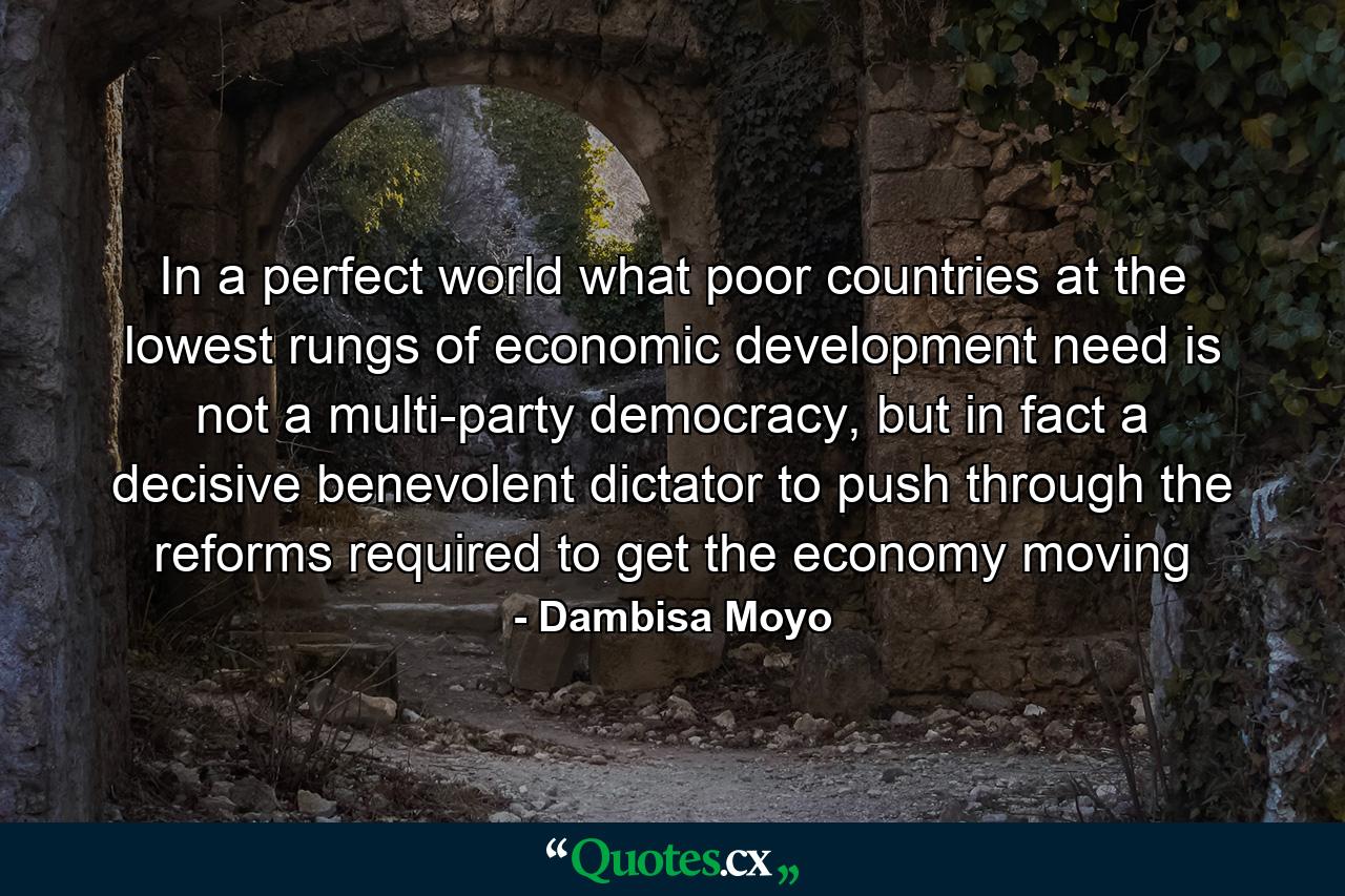 In a perfect world what poor countries at the lowest rungs of economic development need is not a multi-party democracy, but in fact a decisive benevolent dictator to push through the reforms required to get the economy moving - Quote by Dambisa Moyo