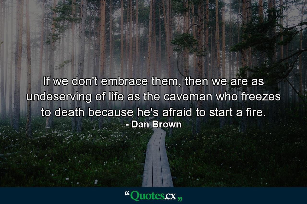 If we don't embrace them, then we are as undeserving of life as the caveman who freezes to death because he's afraid to start a fire. - Quote by Dan Brown