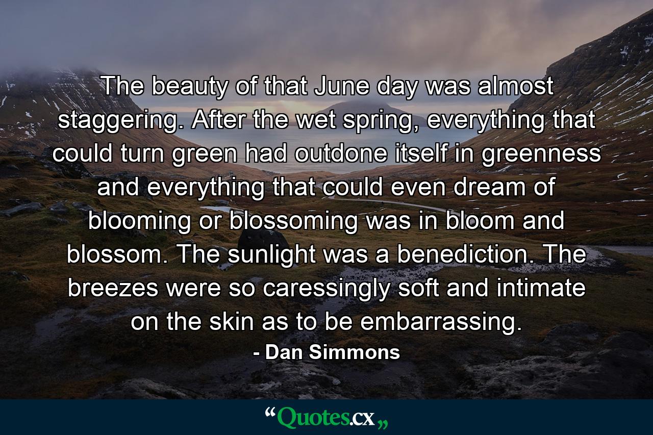 The beauty of that June day was almost staggering. After the wet spring, everything that could turn green had outdone itself in greenness and everything that could even dream of blooming or blossoming was in bloom and blossom. The sunlight was a benediction. The breezes were so caressingly soft and intimate on the skin as to be embarrassing. - Quote by Dan Simmons