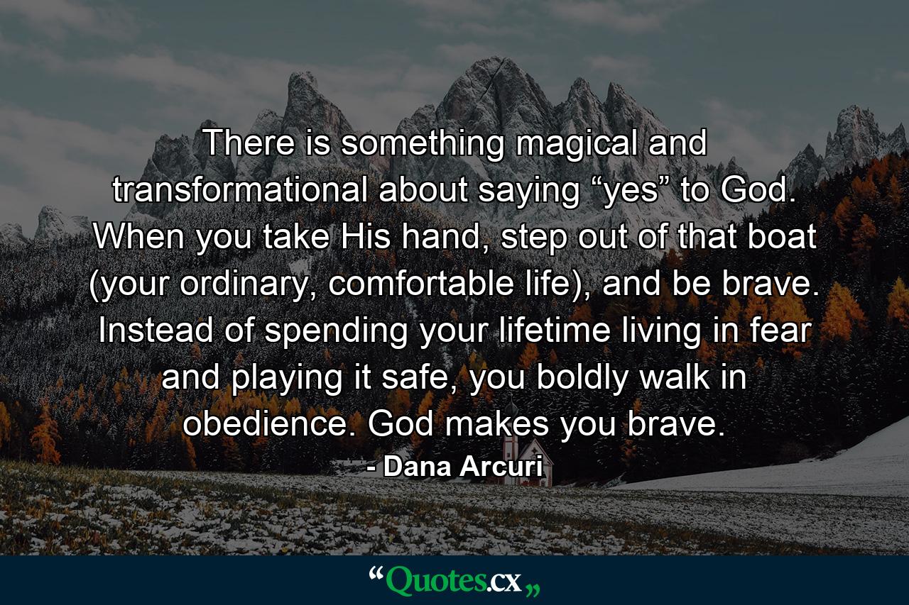 There is something magical and transformational about saying “yes” to God. When you take His hand, step out of that boat (your ordinary, comfortable life), and be brave. Instead of spending your lifetime living in fear and playing it safe, you boldly walk in obedience. God makes you brave. - Quote by Dana Arcuri