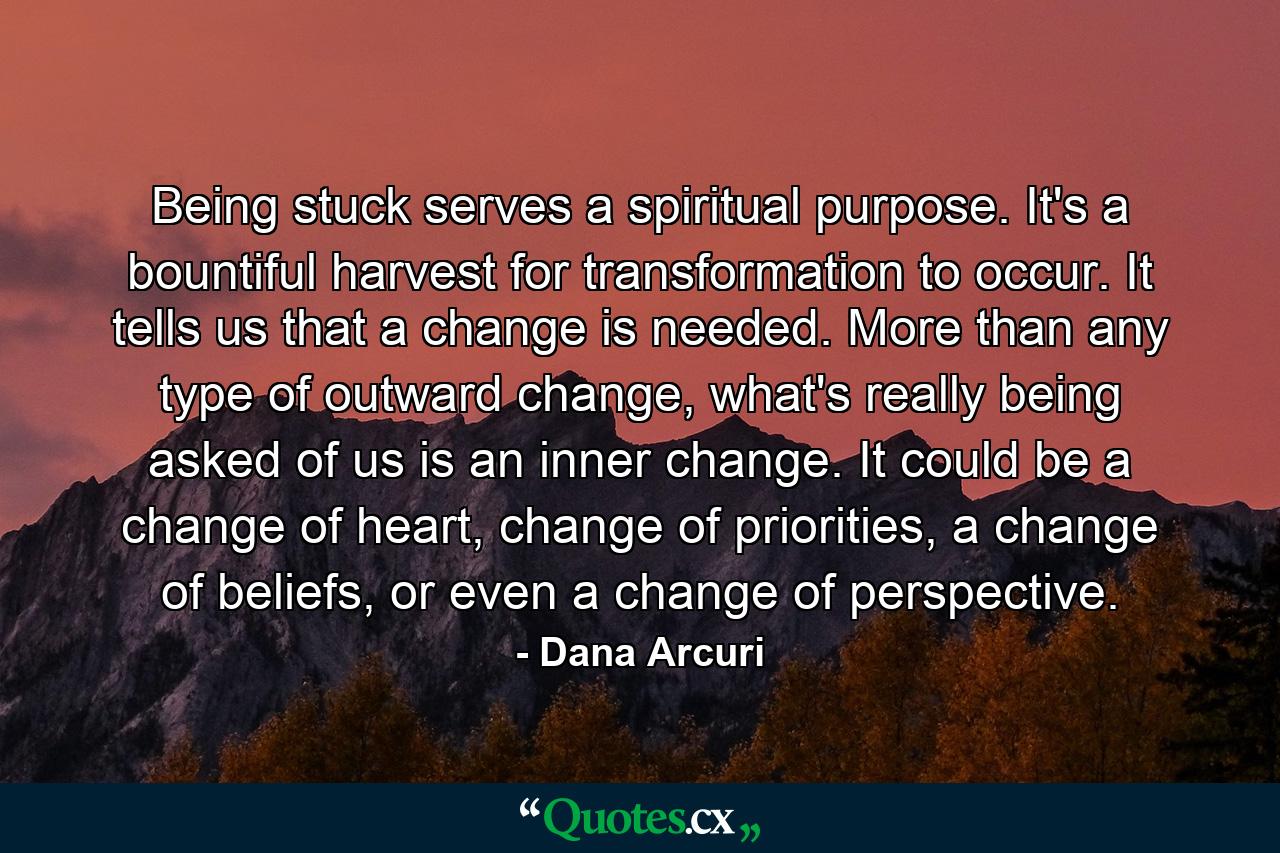 Being stuck serves a spiritual purpose. It's a bountiful harvest for transformation to occur. It tells us that a change is needed. More than any type of outward change, what's really being asked of us is an inner change. It could be a change of heart, change of priorities, a change of beliefs, or even a change of perspective. - Quote by Dana Arcuri