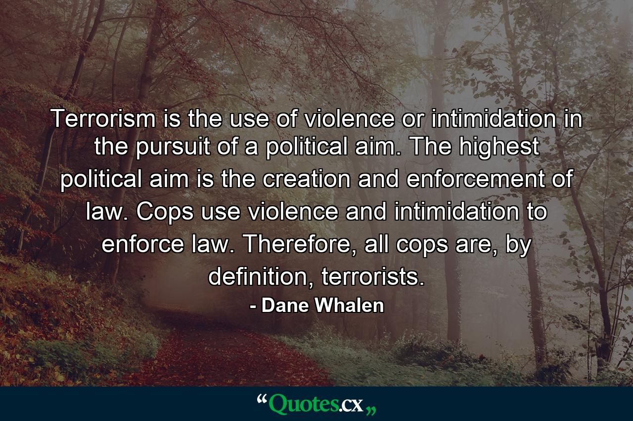 Terrorism is the use of violence or intimidation in the pursuit of a political aim. The highest political aim is the creation and enforcement of law. Cops use violence and intimidation to enforce law. Therefore, all cops are, by definition, terrorists. - Quote by Dane Whalen