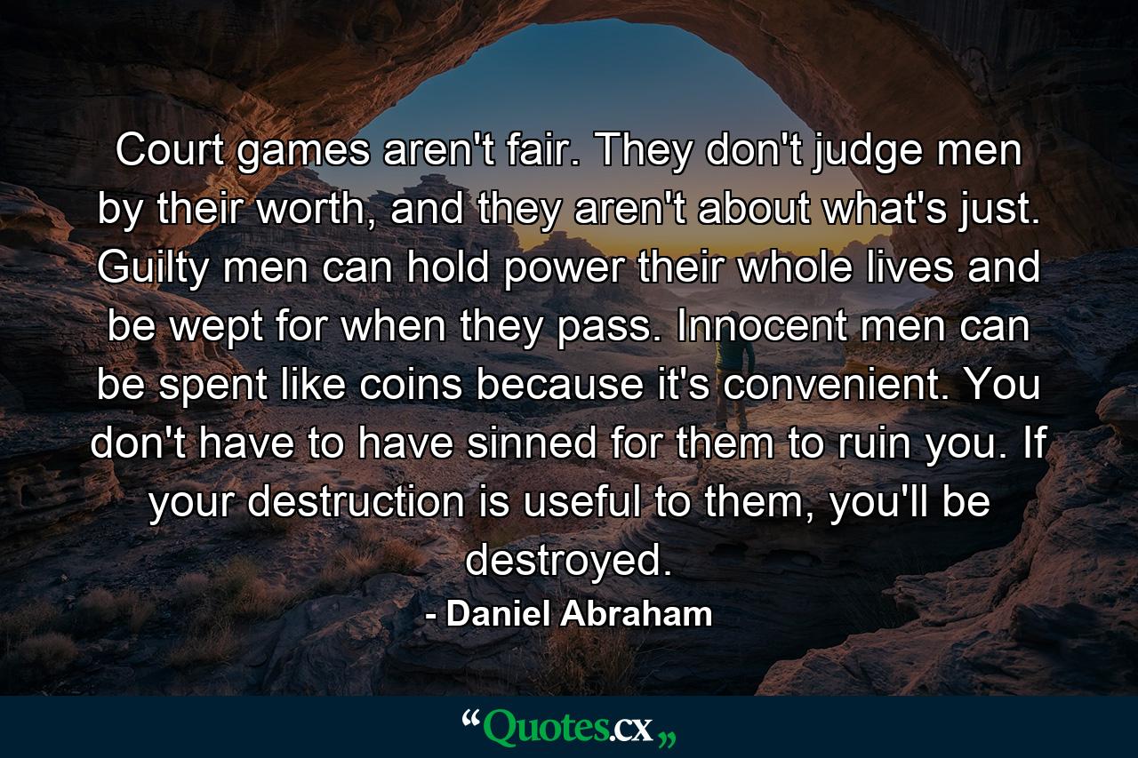 Court games aren't fair. They don't judge men by their worth, and they aren't about what's just. Guilty men can hold power their whole lives and be wept for when they pass. Innocent men can be spent like coins because it's convenient. You don't have to have sinned for them to ruin you. If your destruction is useful to them, you'll be destroyed. - Quote by Daniel Abraham