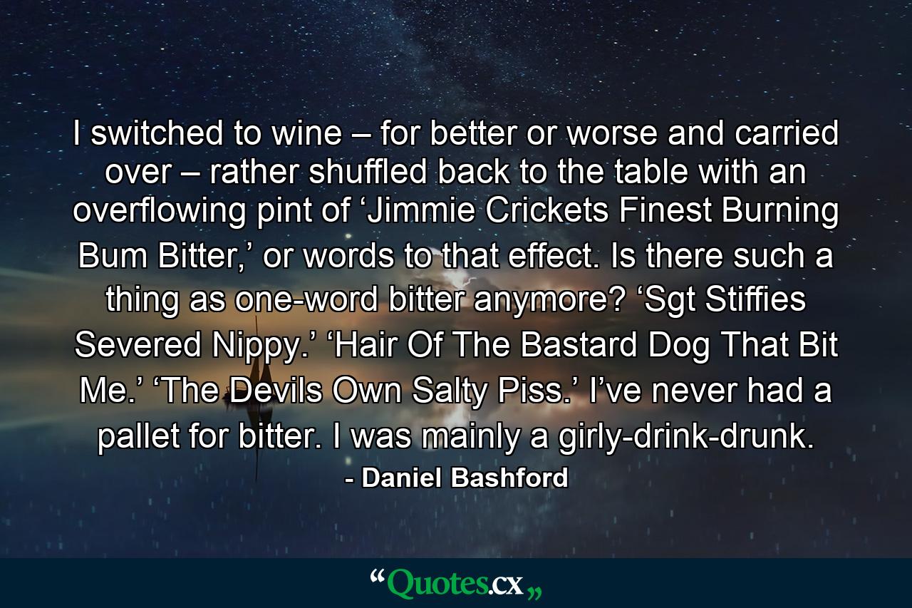 I switched to wine – for better or worse and carried over – rather shuffled back to the table with an overflowing pint of ‘Jimmie Crickets Finest Burning Bum Bitter,’ or words to that effect. Is there such a thing as one-word bitter anymore? ‘Sgt Stiffies Severed Nippy.’ ‘Hair Of The Bastard Dog That Bit Me.’ ‘The Devils Own Salty Piss.’ I’ve never had a pallet for bitter. I was mainly a girly-drink-drunk. - Quote by Daniel Bashford