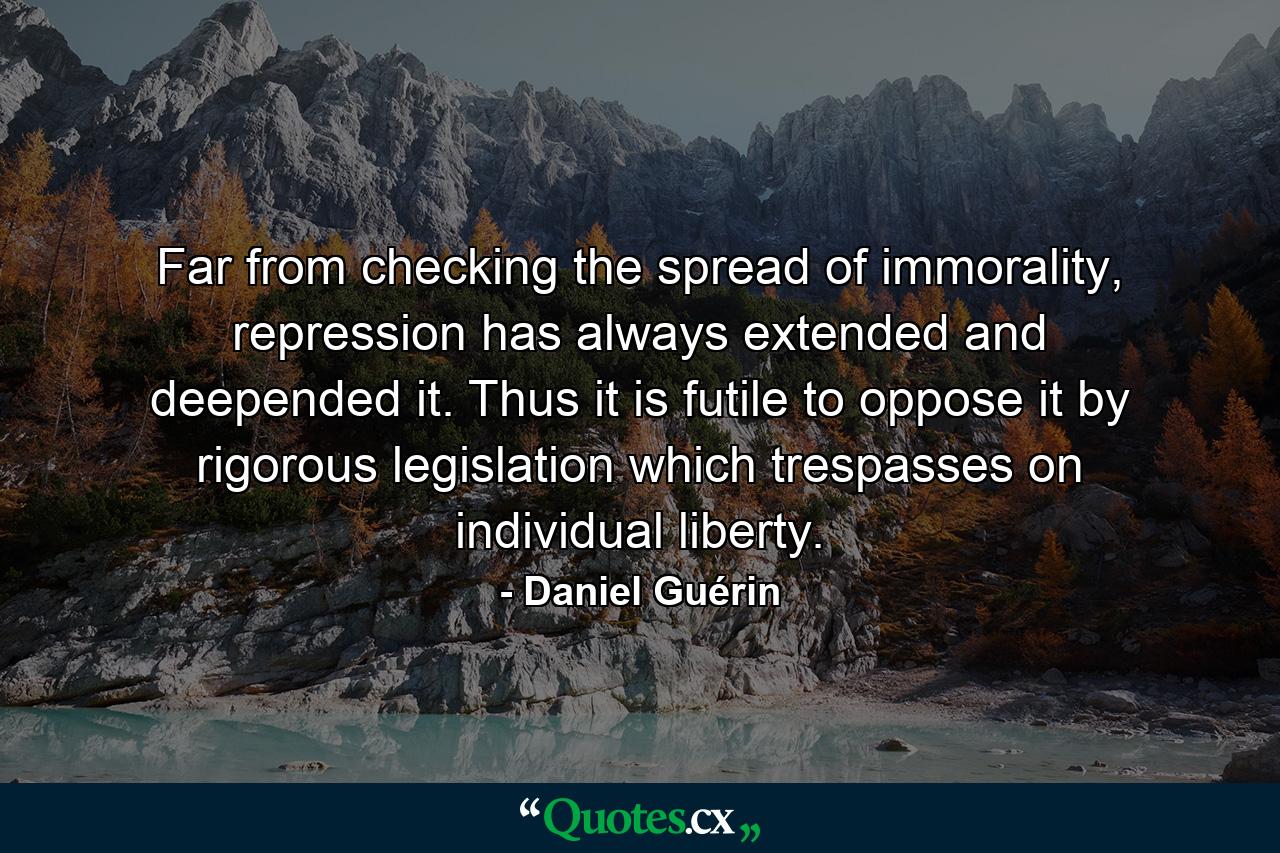 Far from checking the spread of immorality, repression has always extended and deepended it. Thus it is futile to oppose it by rigorous legislation which trespasses on individual liberty. - Quote by Daniel Guérin