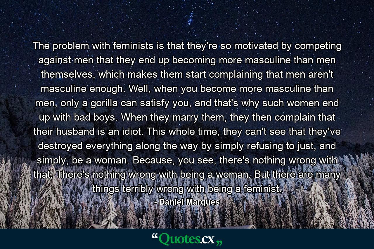 The problem with feminists is that they're so motivated by competing against men that they end up becoming more masculine than men themselves, which makes them start complaining that men aren't masculine enough. Well, when you become more masculine than men, only a gorilla can satisfy you, and that's why such women end up with bad boys. When they marry them, they then complain that their husband is an idiot. This whole time, they can't see that they've destroyed everything along the way by simply refusing to just, and simply, be a woman. Because, you see, there's nothing wrong with that. There's nothing wrong with being a woman. But there are many things terribly wrong with being a feminist. - Quote by Daniel Marques