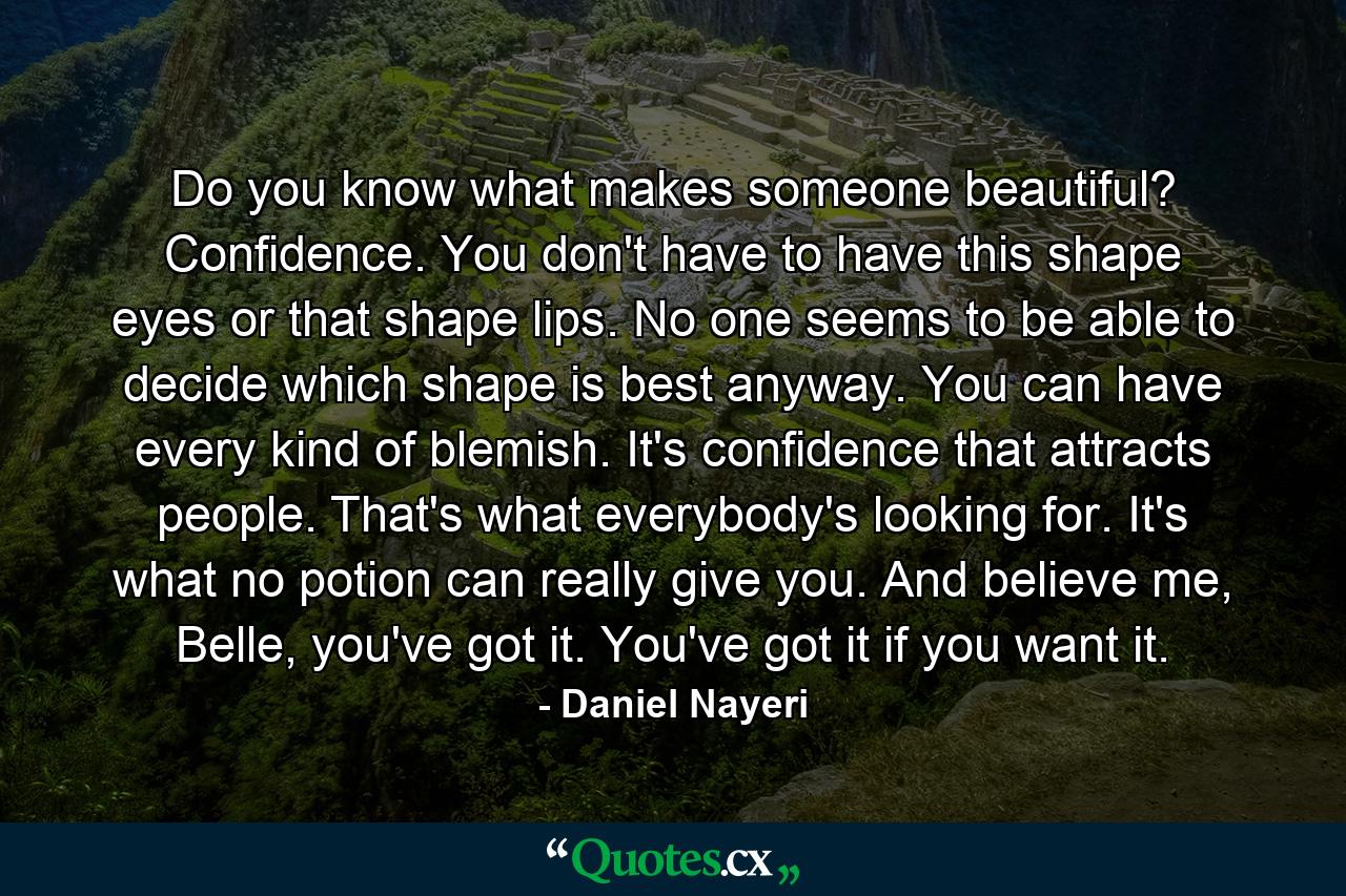 Do you know what makes someone beautiful? Confidence. You don't have to have this shape eyes or that shape lips. No one seems to be able to decide which shape is best anyway. You can have every kind of blemish. It's confidence that attracts people. That's what everybody's looking for. It's what no potion can really give you. And believe me, Belle, you've got it. You've got it if you want it. - Quote by Daniel Nayeri