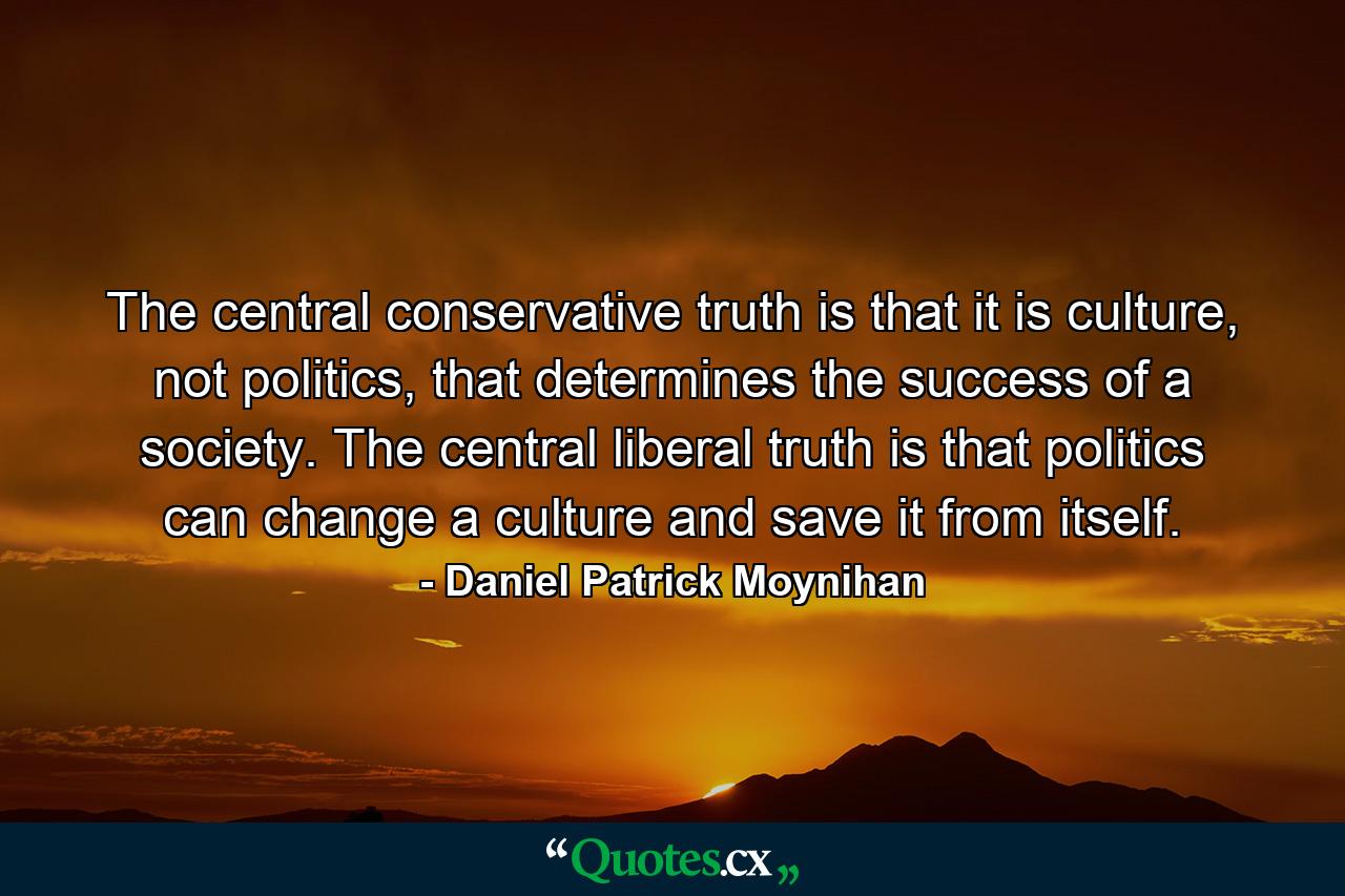 The central conservative truth is that it is culture, not politics, that determines the success of a society. The central liberal truth is that politics can change a culture and save it from itself. - Quote by Daniel Patrick Moynihan