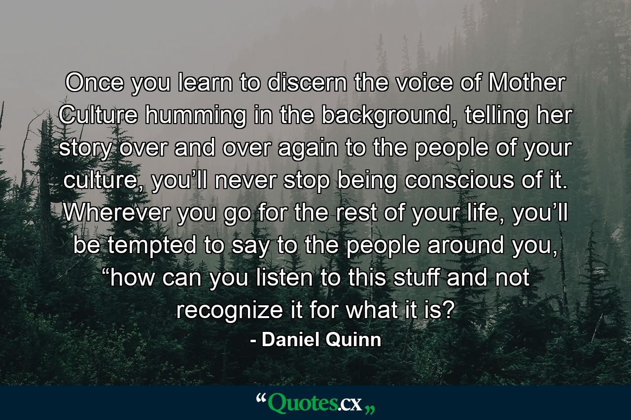 Once you learn to discern the voice of Mother Culture humming in the background, telling her story over and over again to the people of your culture, you’ll never stop being conscious of it. Wherever you go for the rest of your life, you’ll be tempted to say to the people around you, “how can you listen to this stuff and not recognize it for what it is? - Quote by Daniel Quinn