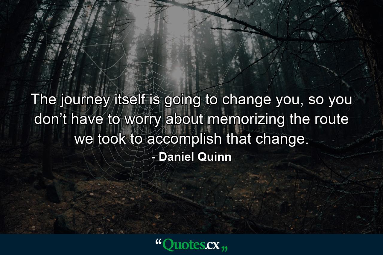 The journey itself is going to change you, so you don’t have to worry about memorizing the route we took to accomplish that change. - Quote by Daniel Quinn