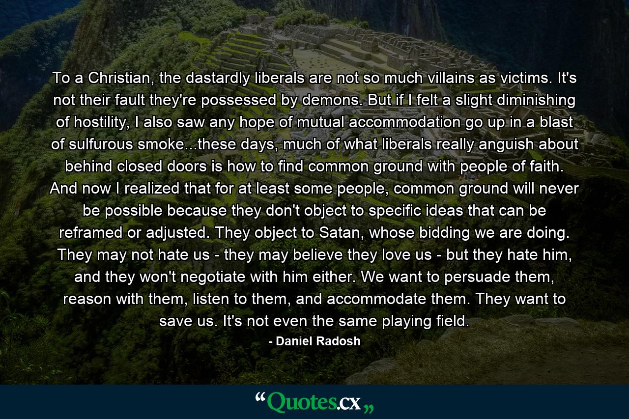 To a Christian, the dastardly liberals are not so much villains as victims. It's not their fault they're possessed by demons. But if I felt a slight diminishing of hostility, I also saw any hope of mutual accommodation go up in a blast of sulfurous smoke...these days, much of what liberals really anguish about behind closed doors is how to find common ground with people of faith. And now I realized that for at least some people, common ground will never be possible because they don't object to specific ideas that can be reframed or adjusted. They object to Satan, whose bidding we are doing. They may not hate us - they may believe they love us - but they hate him, and they won't negotiate with him either. We want to persuade them, reason with them, listen to them, and accommodate them. They want to save us. It's not even the same playing field. - Quote by Daniel Radosh