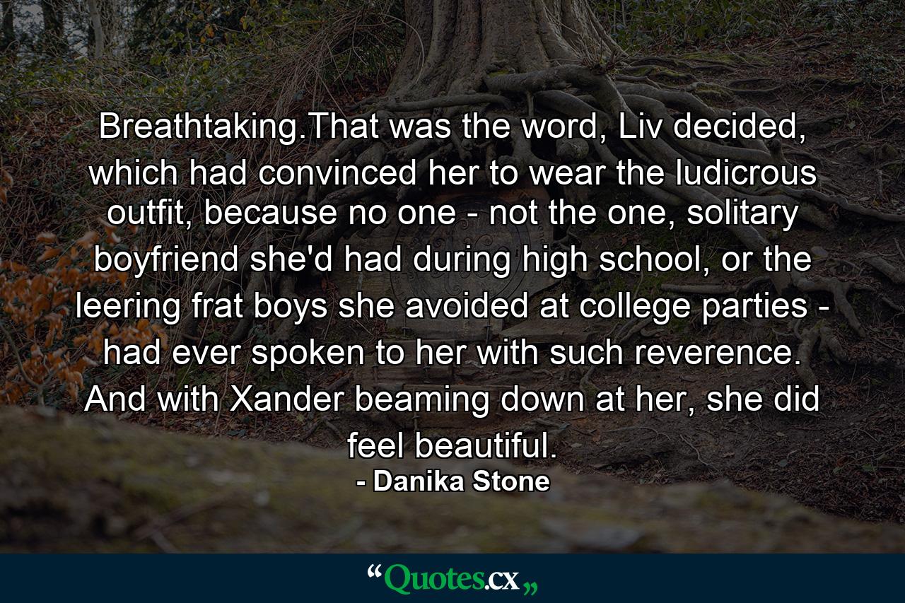 Breathtaking.That was the word, Liv decided, which had convinced her to wear the ludicrous outfit, because no one - not the one, solitary boyfriend she'd had during high school, or the leering frat boys she avoided at college parties - had ever spoken to her with such reverence. And with Xander beaming down at her, she did feel beautiful. - Quote by Danika Stone