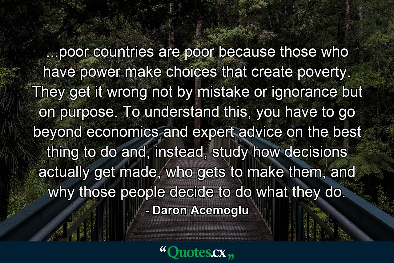 ...poor countries are poor because those who have power make choices that create poverty. They get it wrong not by mistake or ignorance but on purpose. To understand this, you have to go beyond economics and expert advice on the best thing to do and, instead, study how decisions actually get made, who gets to make them, and why those people decide to do what they do. - Quote by Daron Acemoglu