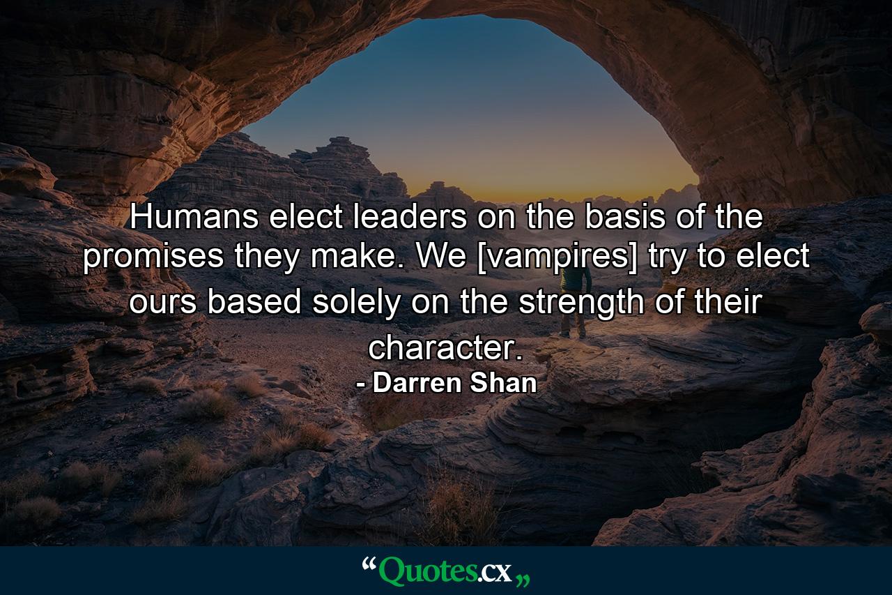 Humans elect leaders on the basis of the promises they make. We [vampires] try to elect ours based solely on the strength of their character. - Quote by Darren Shan