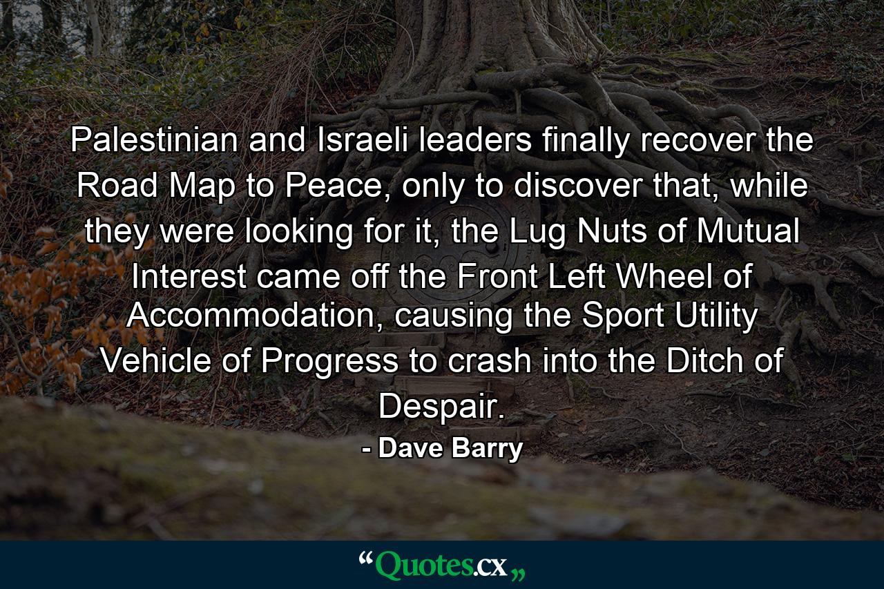 Palestinian and Israeli leaders finally recover the Road Map to Peace, only to discover that, while they were looking for it, the Lug Nuts of Mutual Interest came off the Front Left Wheel of Accommodation, causing the Sport Utility Vehicle of Progress to crash into the Ditch of Despair. - Quote by Dave Barry