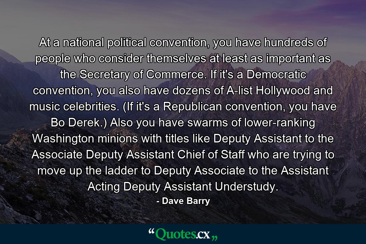 At a national political convention, you have hundreds of people who consider themselves at least as important as the Secretary of Commerce. If it's a Democratic convention, you also have dozens of A-list Hollywood and music celebrities. (If it's a Republican convention, you have Bo Derek.) Also you have swarms of lower-ranking Washington minions with titles like Deputy Assistant to the Associate Deputy Assistant Chief of Staff who are trying to move up the ladder to Deputy Associate to the Assistant Acting Deputy Assistant Understudy. - Quote by Dave Barry