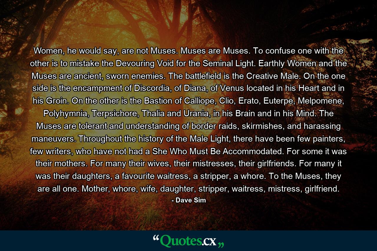 Women, he would say, are not Muses. Muses are Muses. To confuse one with the other is to mistake the Devouring Void for the Seminal Light. Earthly Women and the Muses are ancient, sworn enemies. The battlefield is the Creative Male. On the one side is the encampment of Discordia, of Diana, of Venus located in his Heart and in his Groin. On the other is the Bastion of Calliope, Clio, Erato, Euterpe, Melpomene, Polyhymnia, Terpsichore, Thalia and Urania, in his Brain and in his Mind. The Muses are tolerant and understanding of border raids, skirmishes, and harassing maneuvers. Throughout the history of the Male Light, there have been few painters, few writers, who have not had a She Who Must Be Accommodated. For some it was their mothers. For many their wives, their mistresses, their girlfriends. For many it was their daughters, a favourite waitress, a stripper, a whore. To the Muses, they are all one. Mother, whore, wife, daughter, stripper, waitress, mistress, girlfriend. - Quote by Dave Sim