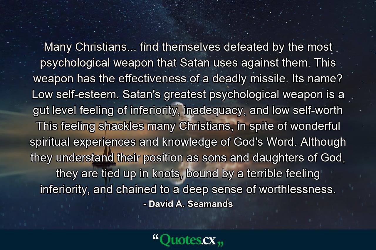 Many Christians... find themselves defeated by the most psychological weapon that Satan uses against them. This weapon has the effectiveness of a deadly missile. Its name? Low self-esteem. Satan's greatest psychological weapon is a gut level feeling of inferiority, inadequacy, and low self-worth This feeling shackles many Christians, in spite of wonderful spiritual experiences and knowledge of God's Word. Although they understand their position as sons and daughters of God, they are tied up in knots, bound by a terrible feeling inferiority, and chained to a deep sense of worthlessness. - Quote by David A. Seamands