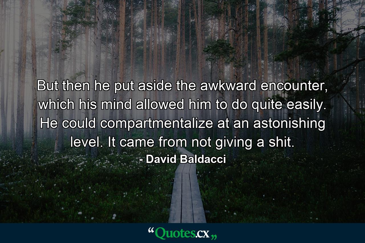 But then he put aside the awkward encounter, which his mind allowed him to do quite easily. He could compartmentalize at an astonishing level. It came from not giving a shit. - Quote by David Baldacci