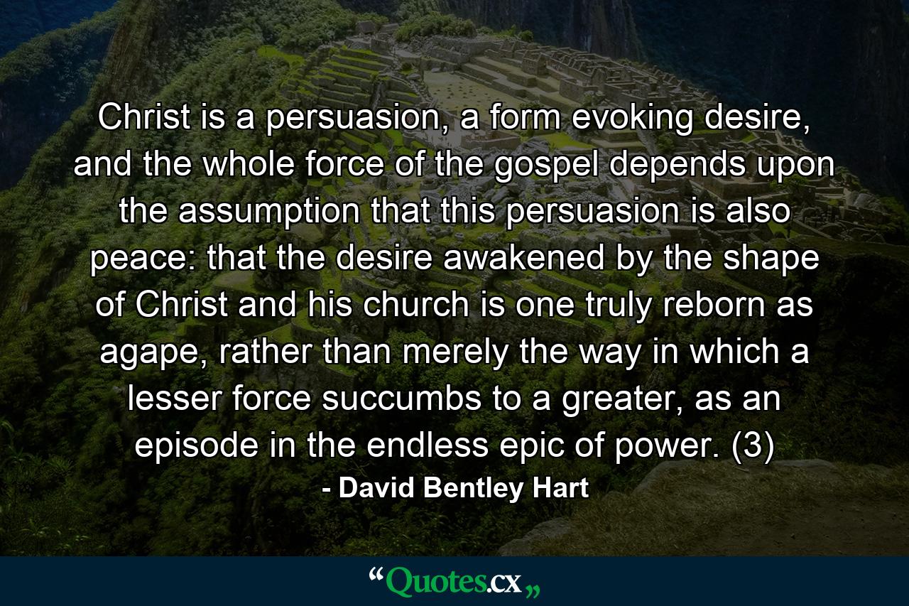 Christ is a persuasion, a form evoking desire, and the whole force of the gospel depends upon the assumption that this persuasion is also peace: that the desire awakened by the shape of Christ and his church is one truly reborn as agape, rather than merely the way in which a lesser force succumbs to a greater, as an episode in the endless epic of power. (3) - Quote by David Bentley Hart