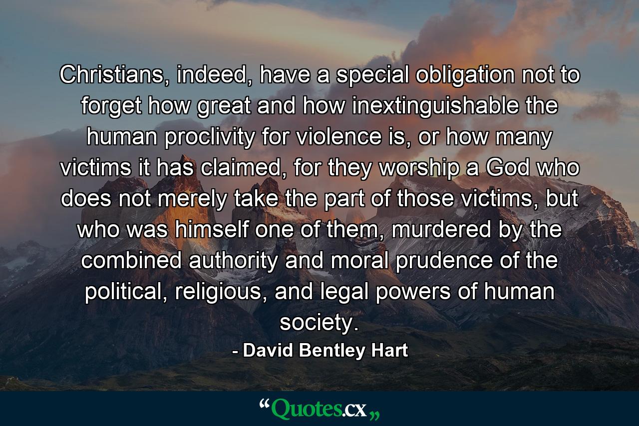 Christians, indeed, have a special obligation not to forget how great and how inextinguishable the human proclivity for violence is, or how many victims it has claimed, for they worship a God who does not merely take the part of those victims, but who was himself one of them, murdered by the combined authority and moral prudence of the political, religious, and legal powers of human society. - Quote by David Bentley Hart