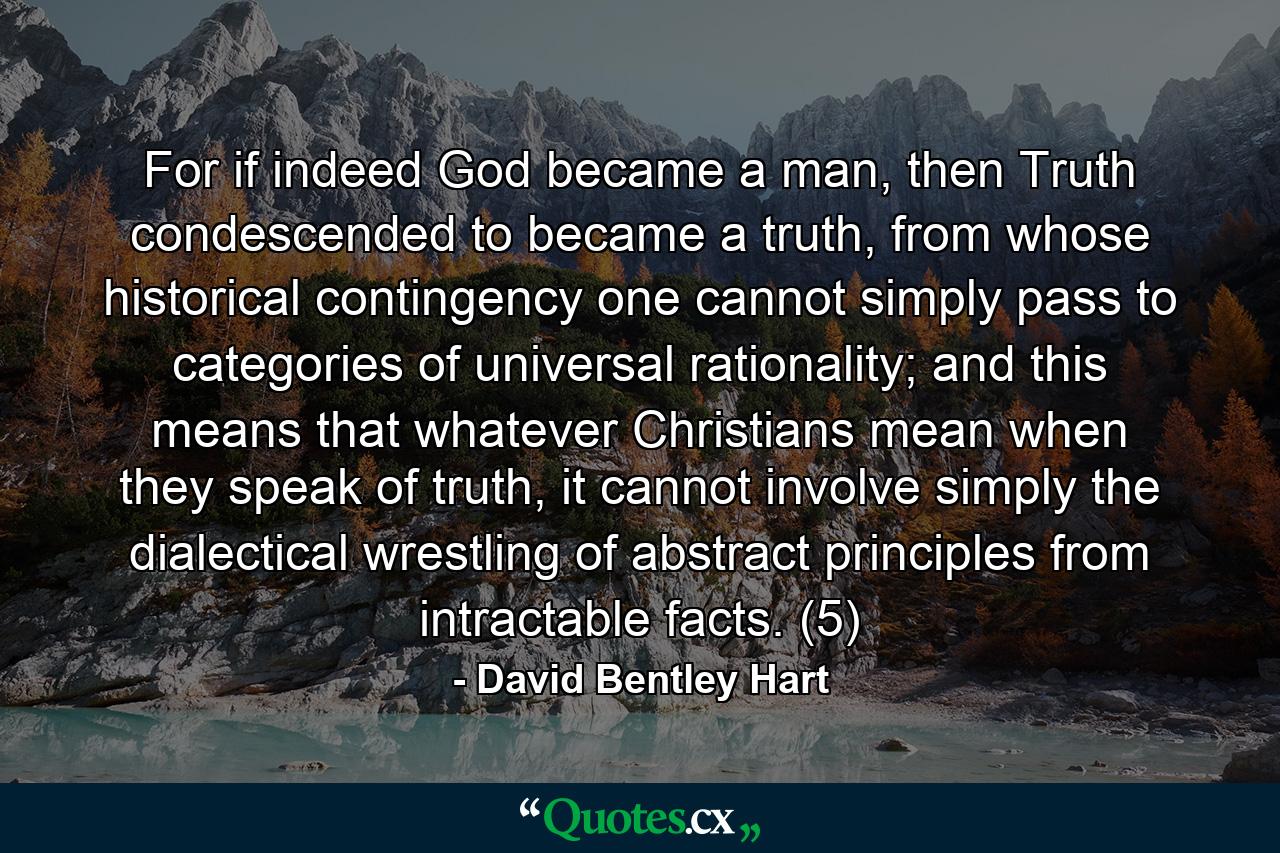 For if indeed God became a man, then Truth condescended to became a truth, from whose historical contingency one cannot simply pass to categories of universal rationality; and this means that whatever Christians mean when they speak of truth, it cannot involve simply the dialectical wrestling of abstract principles from intractable facts. (5) - Quote by David Bentley Hart