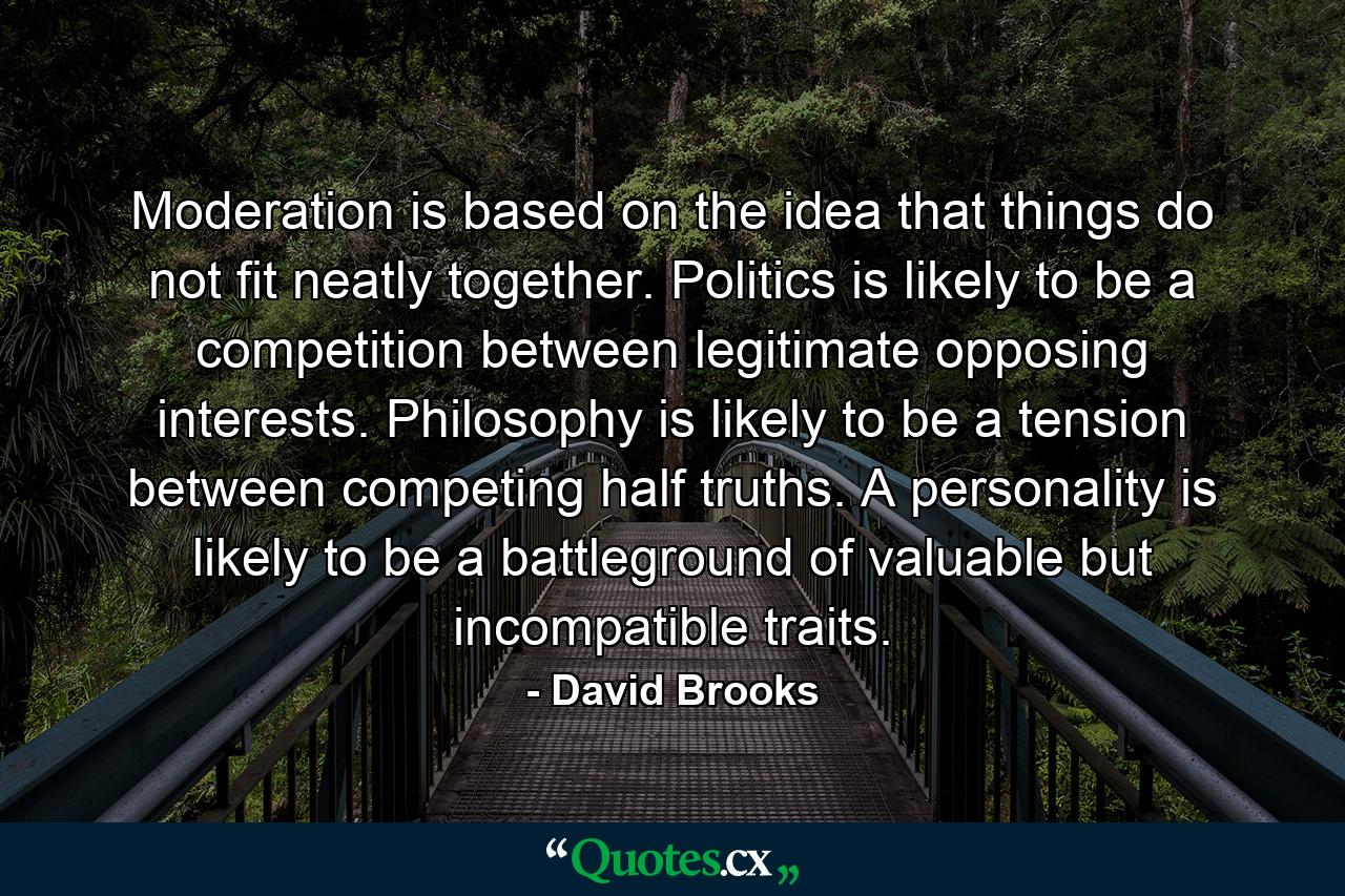 Moderation is based on the idea that things do not fit neatly together. Politics is likely to be a competition between legitimate opposing interests. Philosophy is likely to be a tension between competing half truths. A personality is likely to be a battleground of valuable but incompatible traits. - Quote by David Brooks