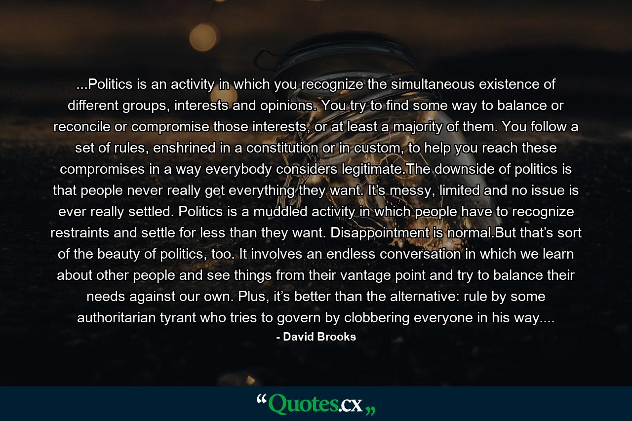 ...Politics is an activity in which you recognize the simultaneous existence of different groups, interests and opinions. You try to find some way to balance or reconcile or compromise those interests, or at least a majority of them. You follow a set of rules, enshrined in a constitution or in custom, to help you reach these compromises in a way everybody considers legitimate.The downside of politics is that people never really get everything they want. It’s messy, limited and no issue is ever really settled. Politics is a muddled activity in which people have to recognize restraints and settle for less than they want. Disappointment is normal.But that’s sort of the beauty of politics, too. It involves an endless conversation in which we learn about other people and see things from their vantage point and try to balance their needs against our own. Plus, it’s better than the alternative: rule by some authoritarian tyrant who tries to govern by clobbering everyone in his way.... - Quote by David Brooks