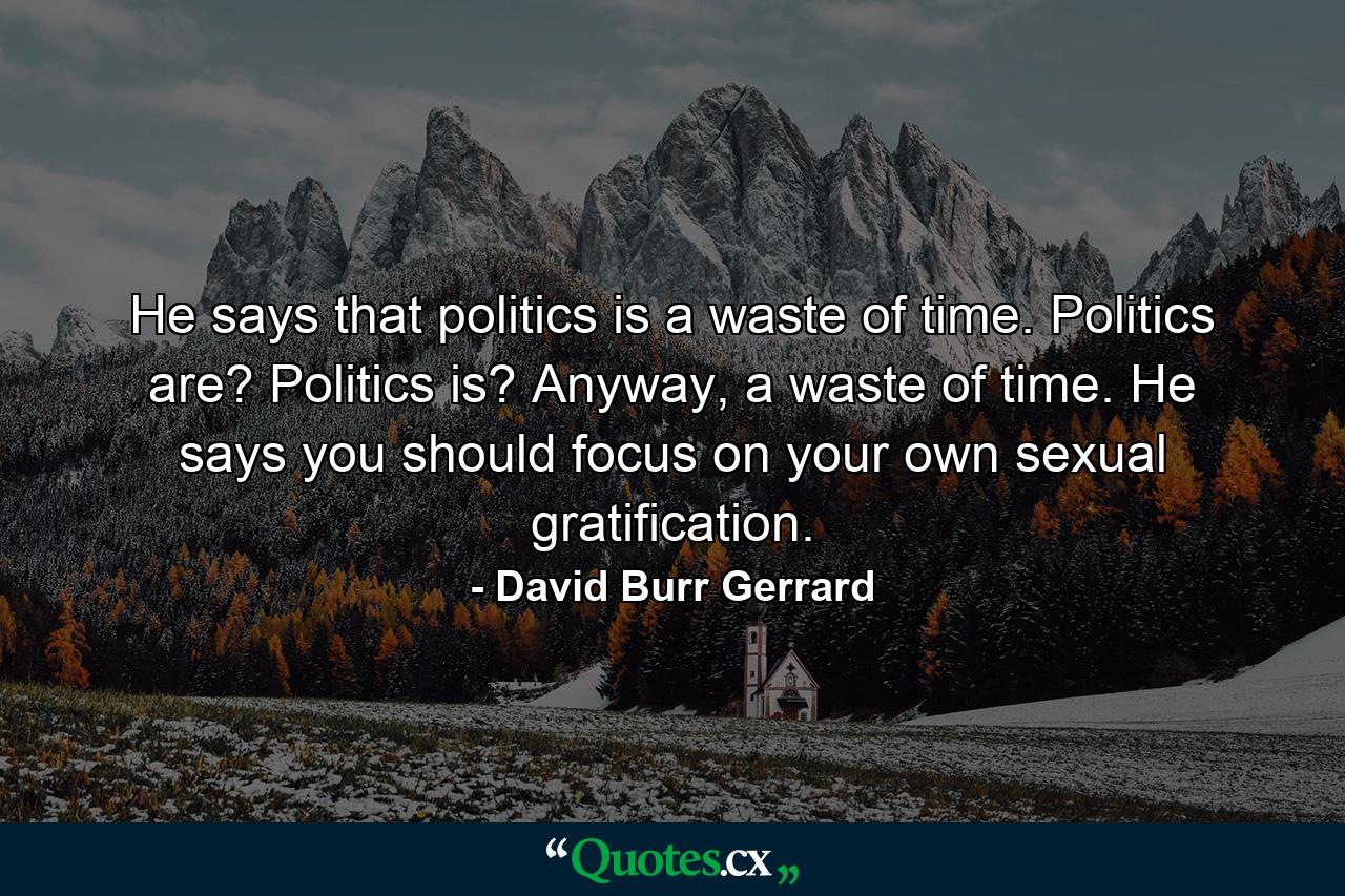 He says that politics is a waste of time. Politics are? Politics is? Anyway, a waste of time. He says you should focus on your own sexual gratification. - Quote by David Burr Gerrard