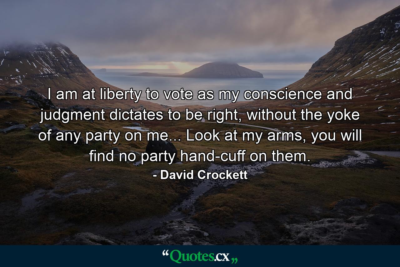 I am at liberty to vote as my conscience and judgment dictates to be right, without the yoke of any party on me... Look at my arms, you will find no party hand-cuff on them. - Quote by David Crockett