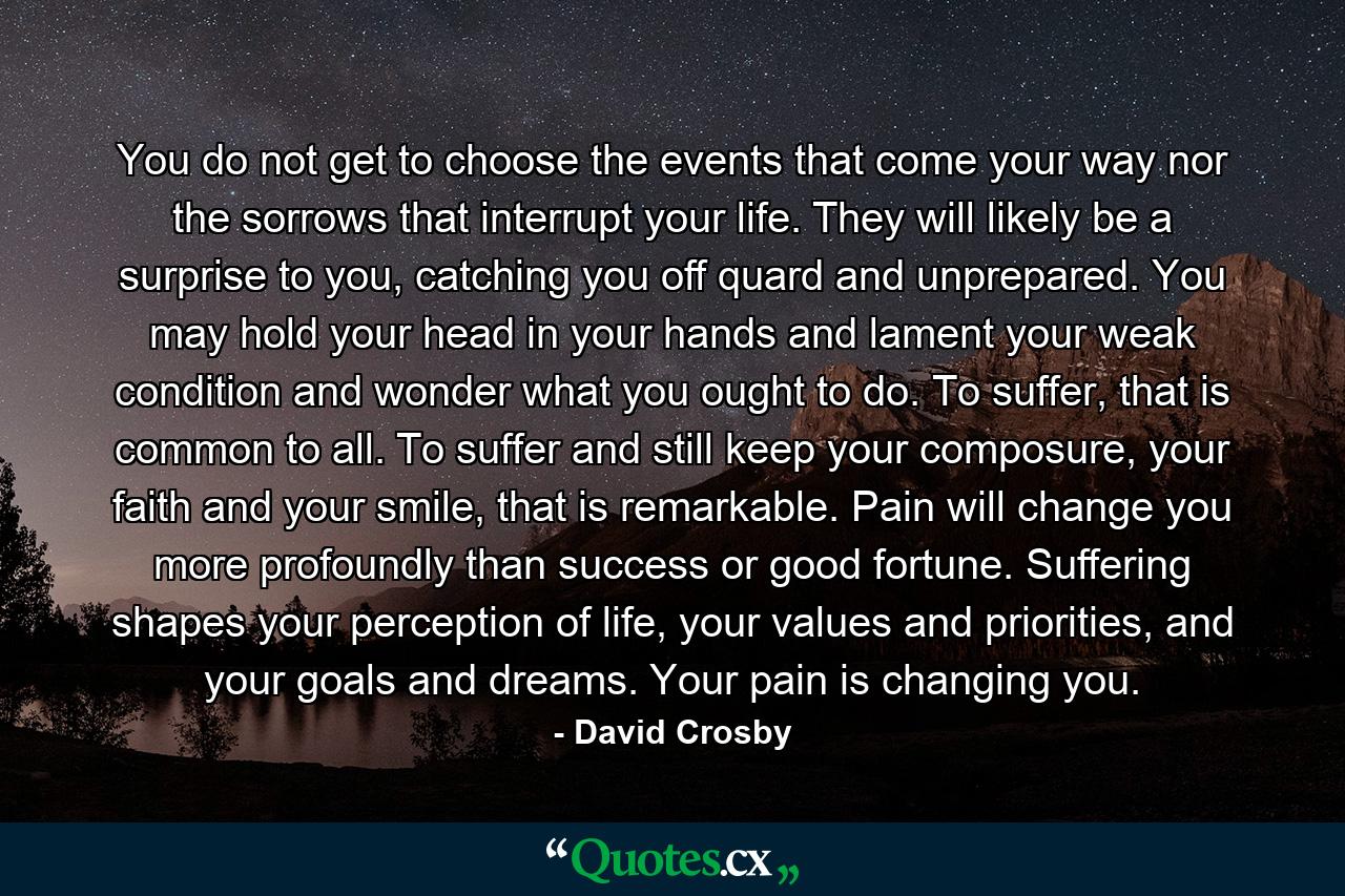 You do not get to choose the events that come your way nor the sorrows that interrupt your life. They will likely be a surprise to you, catching you off quard and unprepared. You may hold your head in your hands and lament your weak condition and wonder what you ought to do. To suffer, that is common to all. To suffer and still keep your composure, your faith and your smile, that is remarkable. Pain will change you more profoundly than success or good fortune. Suffering shapes your perception of life, your values and priorities, and your goals and dreams. Your pain is changing you. - Quote by David Crosby