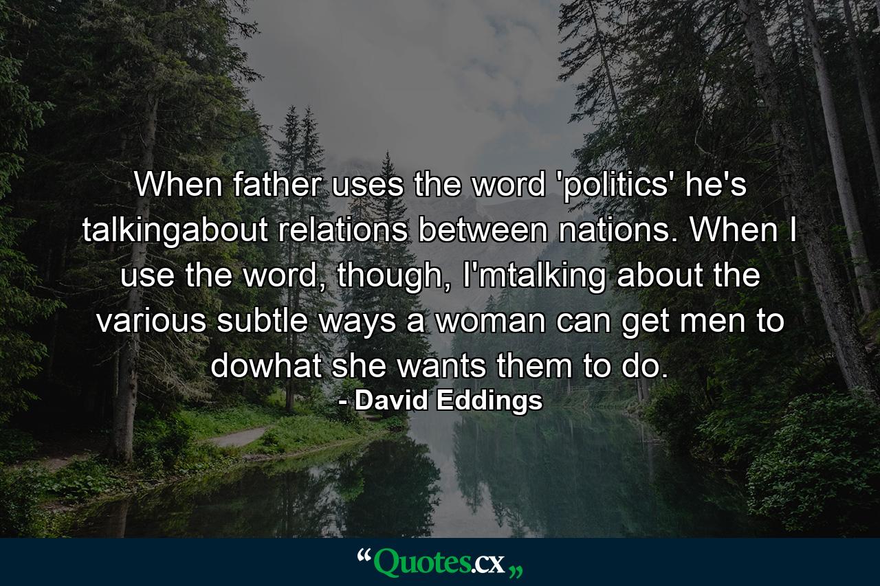 When father uses the word 'politics' he's talkingabout relations between nations. When I use the word, though, I'mtalking about the various subtle ways a woman can get men to dowhat she wants them to do. - Quote by David Eddings