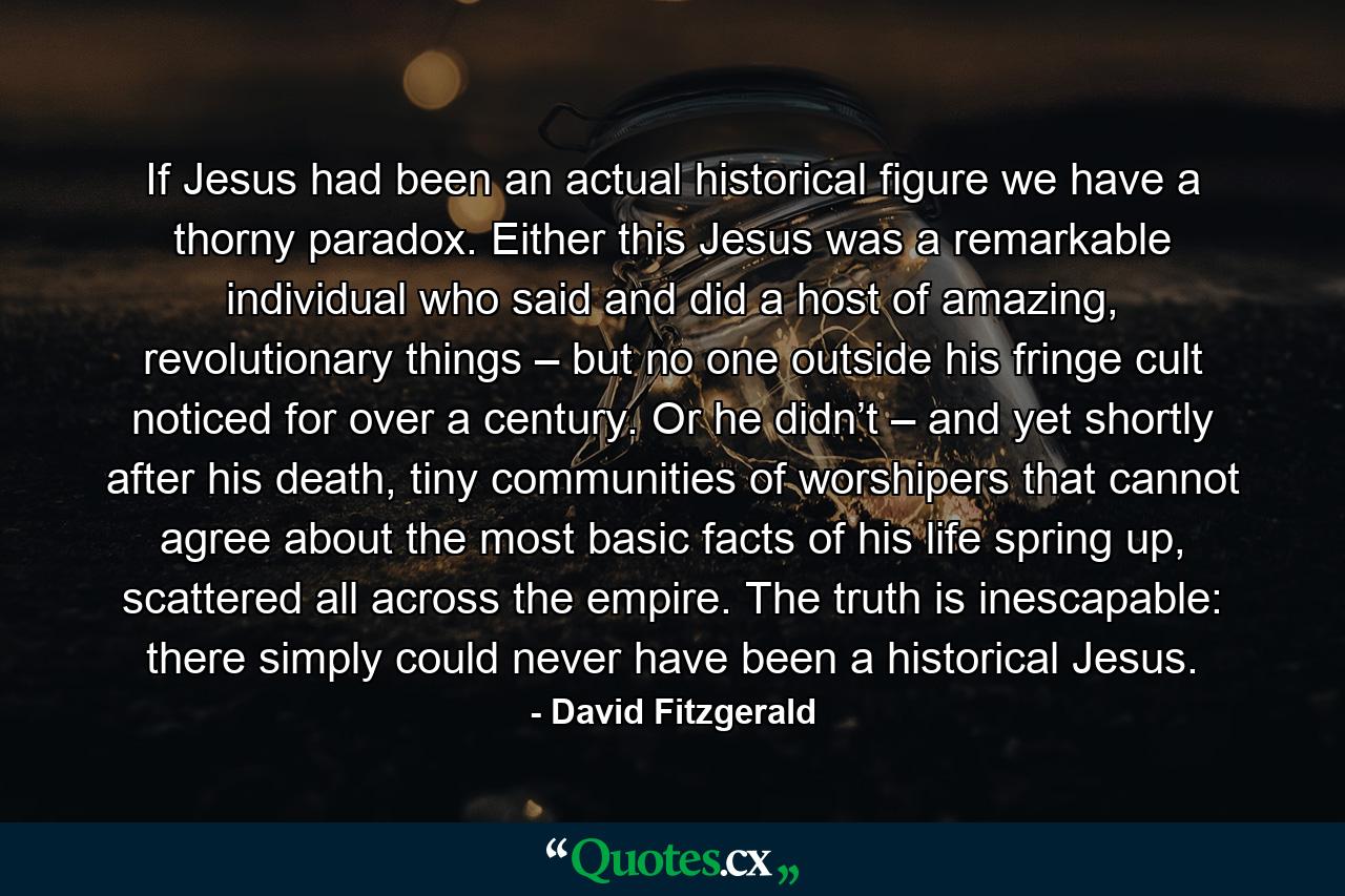 If Jesus had been an actual historical figure we have a thorny paradox. Either this Jesus was a remarkable individual who said and did a host of amazing, revolutionary things – but no one outside his fringe cult noticed for over a century. Or he didn’t – and yet shortly after his death, tiny communities of worshipers that cannot agree about the most basic facts of his life spring up, scattered all across the empire. The truth is inescapable: there simply could never have been a historical Jesus. - Quote by David Fitzgerald