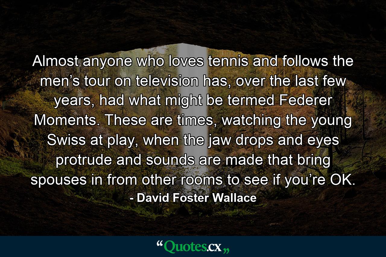 Almost anyone who loves tennis and follows the men’s tour on television has, over the last few years, had what might be termed Federer Moments. These are times, watching the young Swiss at play, when the jaw drops and eyes protrude and sounds are made that bring spouses in from other rooms to see if you’re OK. - Quote by David Foster Wallace