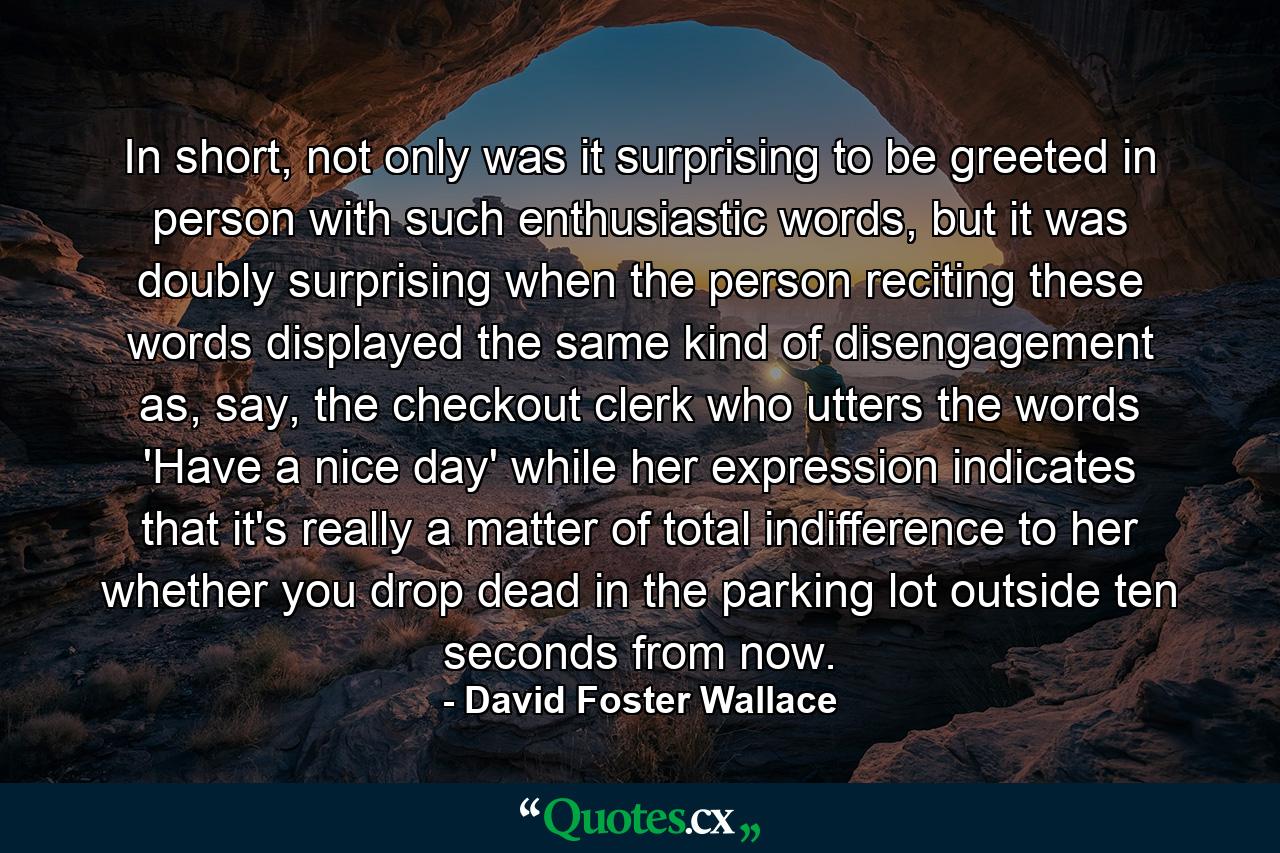 In short, not only was it surprising to be greeted in person with such enthusiastic words, but it was doubly surprising when the person reciting these words displayed the same kind of disengagement as, say, the checkout clerk who utters the words 'Have a nice day' while her expression indicates that it's really a matter of total indifference to her whether you drop dead in the parking lot outside ten seconds from now. - Quote by David Foster Wallace