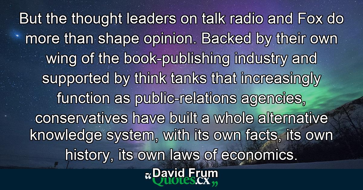 But the thought leaders on talk radio and Fox do more than shape opinion. Backed by their own wing of the book-publishing industry and supported by think tanks that increasingly function as public-relations agencies, conservatives have built a whole alternative knowledge system, with its own facts, its own history, its own laws of economics. - Quote by David Frum