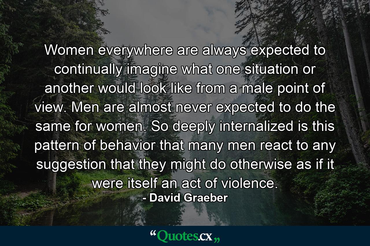 Women everywhere are always expected to continually imagine what one situation or another would look like from a male point of view. Men are almost never expected to do the same for women. So deeply internalized is this pattern of behavior that many men react to any suggestion that they might do otherwise as if it were itself an act of violence. - Quote by David Graeber