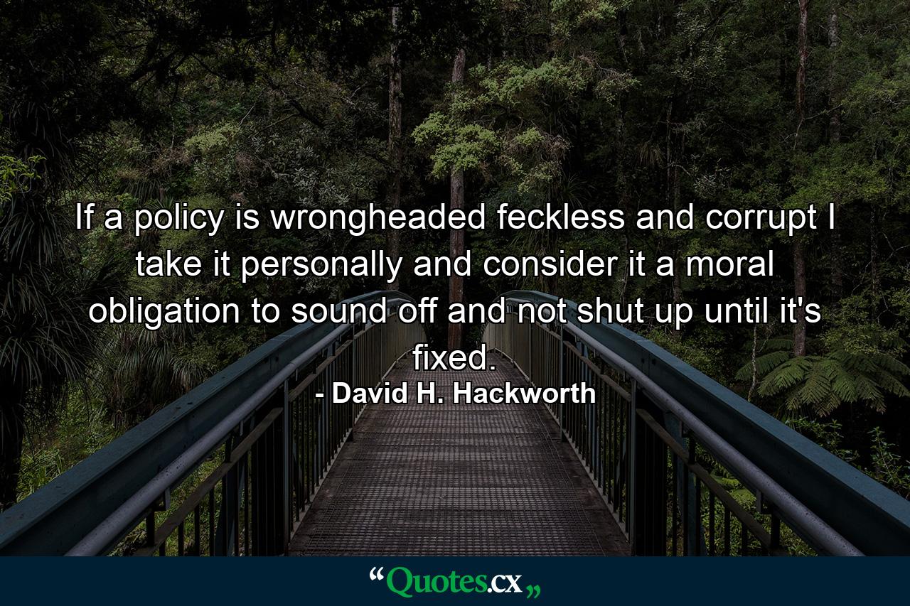 If a policy is wrongheaded feckless and corrupt I take it personally and consider it a moral obligation to sound off and not shut up until it's fixed. - Quote by David H. Hackworth