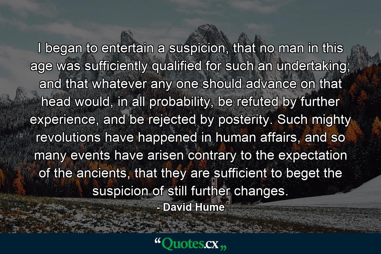 I began to entertain a suspicion, that no man in this age was sufficiently qualified for such an undertaking; and that whatever any one should advance on that head would, in all probability, be refuted by further experience, and be rejected by posterity. Such mighty revolutions have happened in human affairs, and so many events have arisen contrary to the expectation of the ancients, that they are sufficient to beget the suspicion of still further changes. - Quote by David Hume