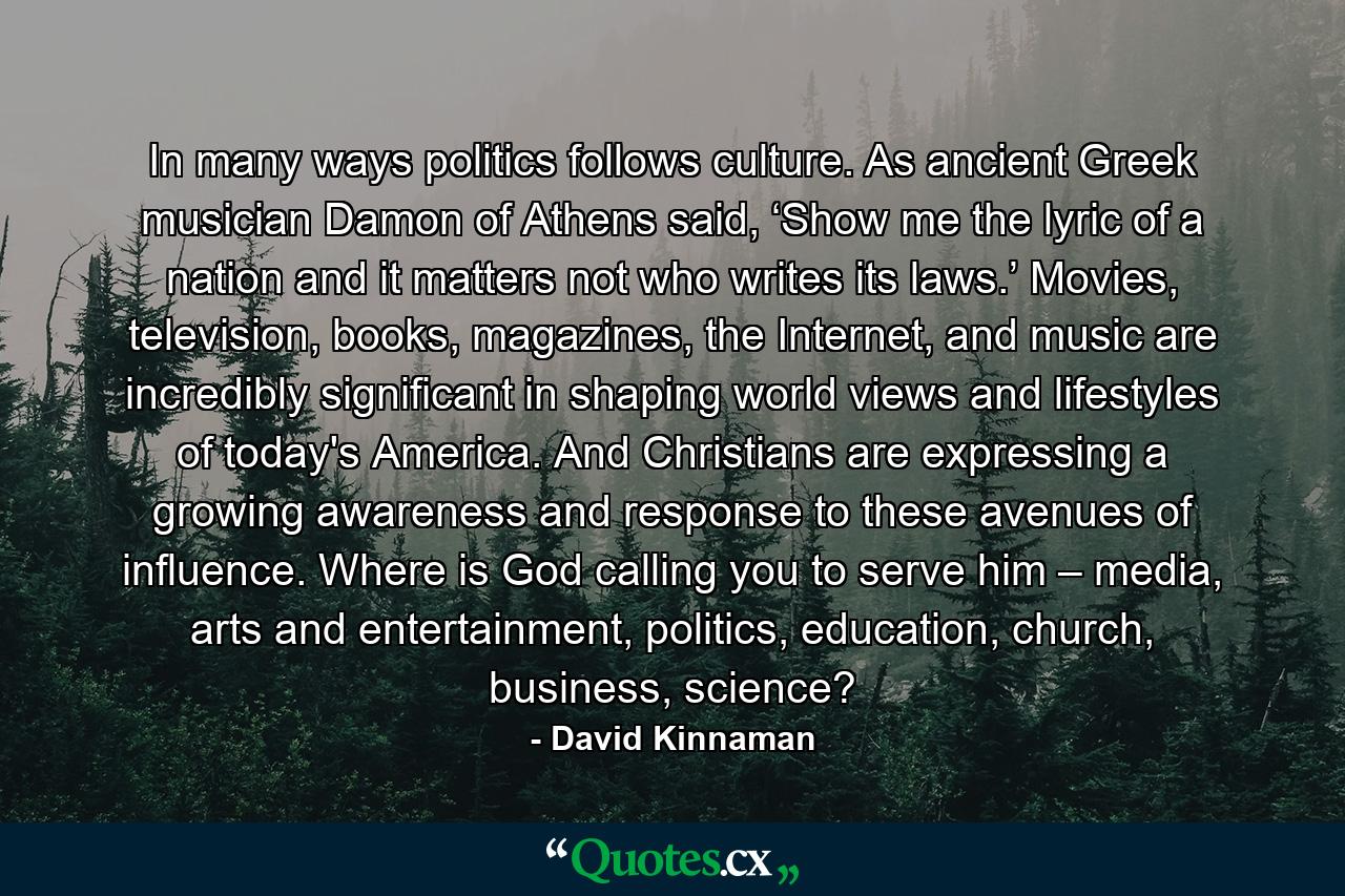 In many ways politics follows culture. As ancient Greek musician Damon of Athens said, ‘Show me the lyric of a nation and it matters not who writes its laws.’ Movies, television, books, magazines, the Internet, and music are incredibly significant in shaping world views and lifestyles of today's America. And Christians are expressing a growing awareness and response to these avenues of influence. Where is God calling you to serve him – media, arts and entertainment, politics, education, church, business, science? - Quote by David Kinnaman