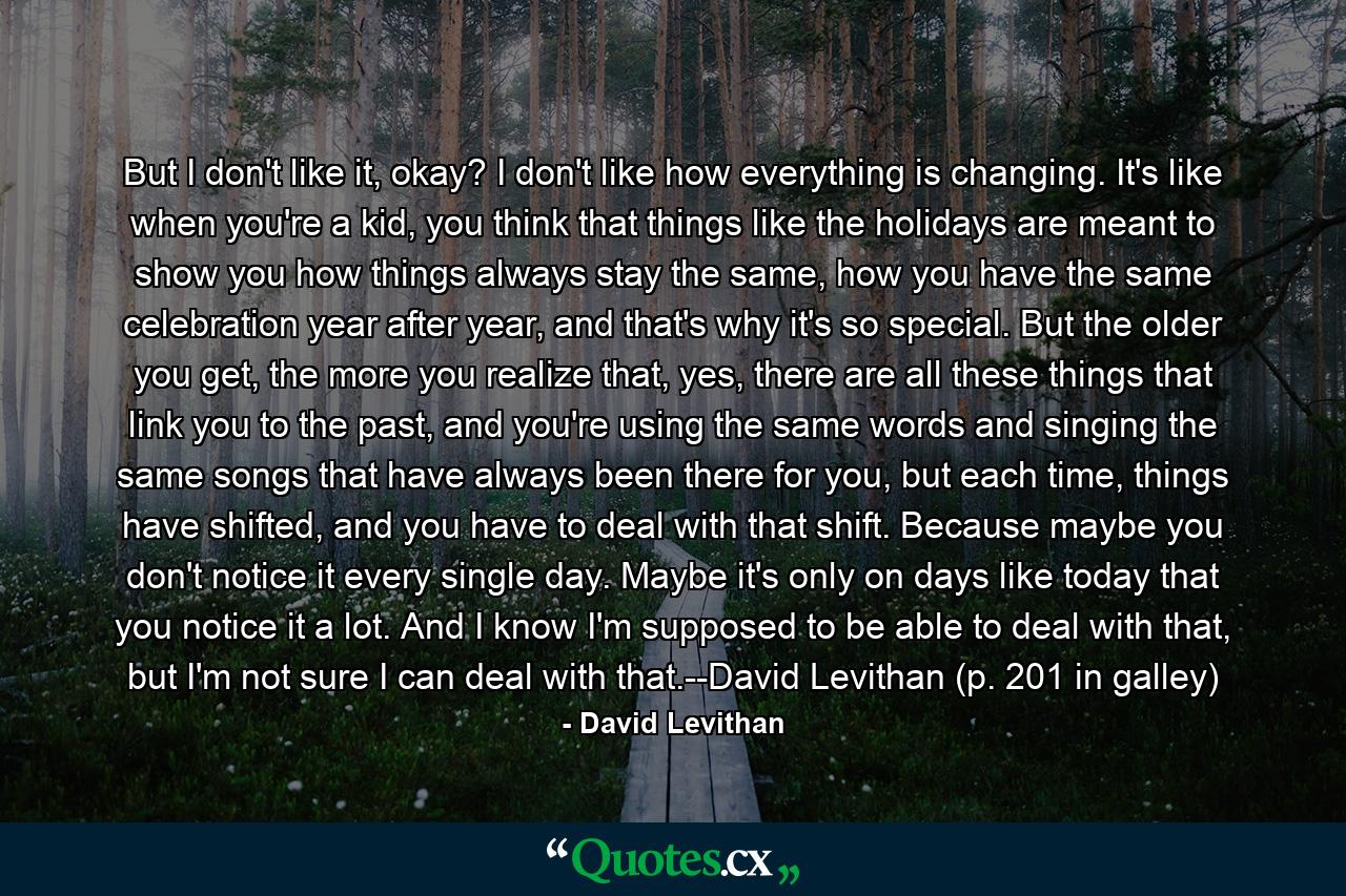 But I don't like it, okay? I don't like how everything is changing. It's like when you're a kid, you think that things like the holidays are meant to show you how things always stay the same, how you have the same celebration year after year, and that's why it's so special. But the older you get, the more you realize that, yes, there are all these things that link you to the past, and you're using the same words and singing the same songs that have always been there for you, but each time, things have shifted, and you have to deal with that shift. Because maybe you don't notice it every single day. Maybe it's only on days like today that you notice it a lot. And I know I'm supposed to be able to deal with that, but I'm not sure I can deal with that.--David Levithan (p. 201 in galley) - Quote by David Levithan