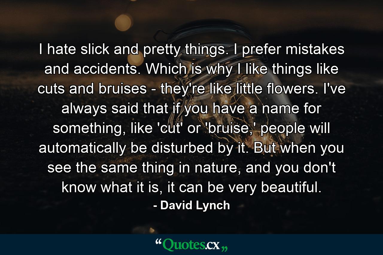 I hate slick and pretty things. I prefer mistakes and accidents. Which is why I like things like cuts and bruises - they're like little flowers. I've always said that if you have a name for something, like 'cut' or 'bruise,' people will automatically be disturbed by it. But when you see the same thing in nature, and you don't know what it is, it can be very beautiful. - Quote by David Lynch