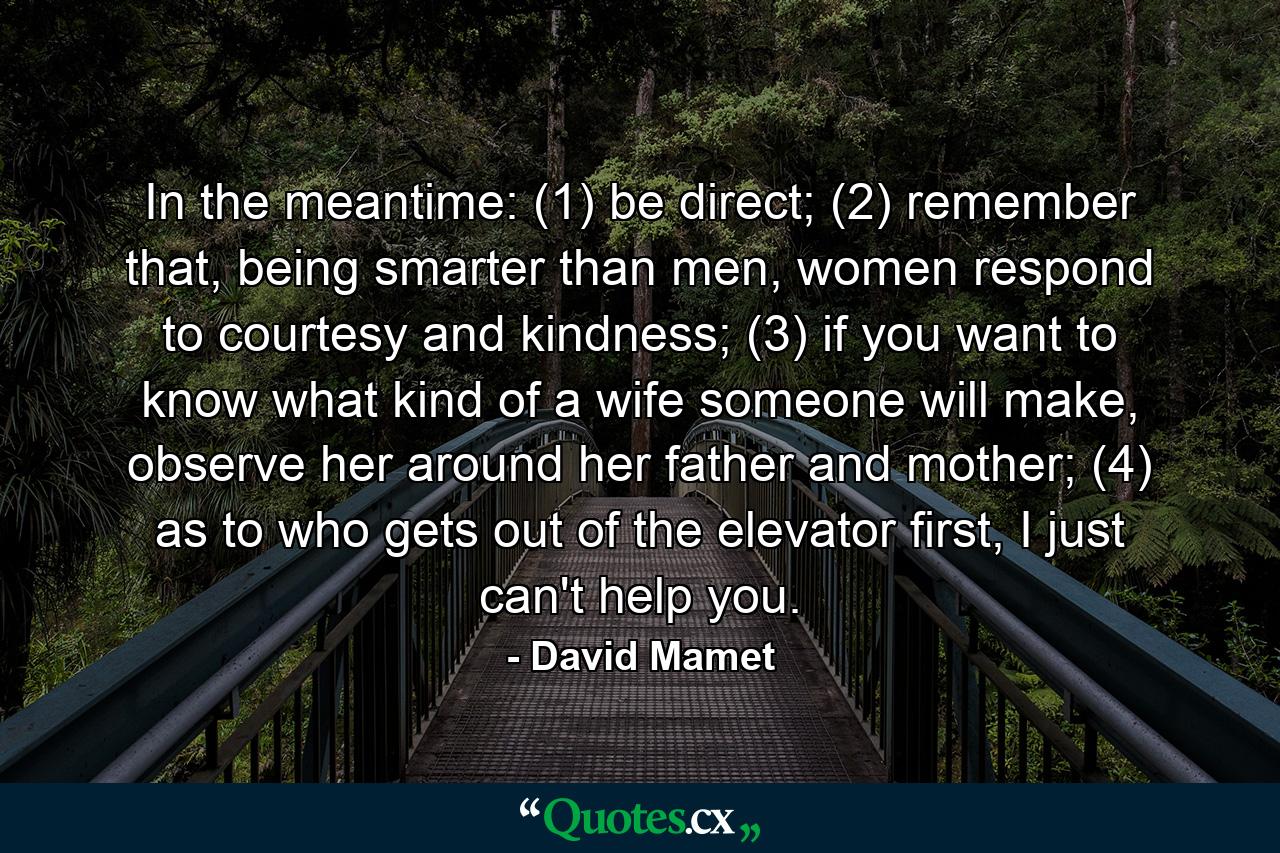 In the meantime: (1) be direct; (2) remember that, being smarter than men, women respond to courtesy and kindness; (3) if you want to know what kind of a wife someone will make, observe her around her father and mother; (4) as to who gets out of the elevator first, I just can't help you. - Quote by David Mamet